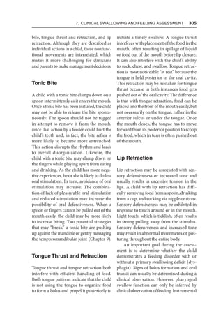 7. Clinical Swallowing and Feeding Assessment  305
bite, tongue thrust and retraction, and lip
retraction. Although they are described as
individual actions in a child, these nonfunc-
tional movements are interrelated, which
makes it more challenging for clinicians
and parents to make management decisions.
Tonic Bite
A child with a tonic bite clamps down on a
spoon intermittently as it enters the mouth.
Once a tonic bite has been initiated, the child
may not be able to release the bite sponta-
neously. The spoon should not be tugged
in attempt to remove it from the mouth,
since that action by a feeder could hurt the
child’s teeth and, in fact, the bite reflex is
more likely to become more entrenched.
This action disrupts the rhythm and leads
to overall disorganization. Likewise, the
child with a tonic bite may clamp down on
the fingers while playing apart from eating
and drinking. As the child has more nega-
tive experiences, he or she is likely to do less
oral stimulation. In turn, avoidance of oral
stimulation may increase. The combina-
tion of lack of pleasurable oral stimulation
and reduced stimulation may increase the
possibility of oral defensiveness. When a
spoon or fingers cannot be pulled out of the
mouth easily, the child may be more likely
to increase biting. Two potential strategies
that may “break” a tonic bite are pushing
up against the mandible or gently messaging
the temporomandibular joint (Chapter 9).
Tongue Thrust and Retraction
Tongue thrust and tongue retraction both
interfere with efficient handling of food.
Both tongue patterns indicate that the child
is not using the tongue to organize food
to form a bolus and propel it posteriorly to
initiate a timely swallow. A tongue thrust
interferes with placement of the food in the
mouth, often resulting in spillage of liquid
or food out of the mouth before lip closure.
It can also interfere with the child’s ability
to suck, chew, and swallow. Tongue retrac-
tion is most noticeable “at rest” because the
tongue is held posterior in the oral cavity.
This retraction may be mistaken for tongue
thrust because in both instances food gets
pushed out of the oral cavity. The difference
is that with tongue retraction, food can be
placed into the front of the mouth easily, but
not necessarily on the tongue, rather in the
anterior sulcus or under the tongue. Once
the mouth closes, the tongue has to move
forward from its posterior position to scoop
the food, which in turn is often pushed out
of the mouth.
Lip Retraction
Lip retraction may be associated with sen-
sory defensiveness or increased tone and
usually results in excessive tension in the
lips. A child with lip retraction has diffi-
culty removing food from a spoon, drinking
from a cup, and sucking via nipple or straw.
Sensory defensiveness may be exhibited in
response to touch around or in the mouth.
Light touch, which is ticklish, often results
in strong pulling away from the stimulus.
Sensory defensiveness and increased tone
may result in abnormal movements or pos-
turing throughout the entire body.
An important goal during the assess-
ment is to determine whether the child
demonstrates a feeding disorder with or
without a primary swallowing deficit (dys-
phagia). Signs of bolus formation and oral
transit can usually be determined during a
clinical observation. However, pharyngeal
swallow function can only be inferred by
clinical observation of feeding. Instrumental
 