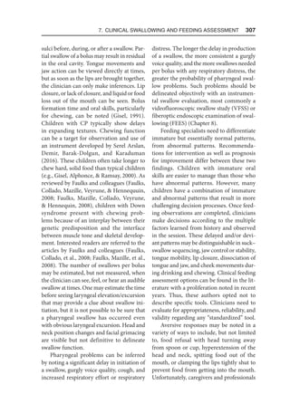 7. Clinical Swallowing and Feeding Assessment  307
sulci before, during, or after a swallow. Par-
tial swallow of a bolus may result in residual
in the oral cavity. Tongue movements and
jaw action can be viewed directly at times,
but as soon as the lips are brought together,
the clinician can only make inferences. Lip
closure, or lack of closure, and liquid or food
loss out of the mouth can be seen. Bolus
formation time and oral skills, particularly
for chewing, can be noted (Gisel, 1991).
Children with CP typically show delays
in expanding textures. Chewing function
can be a target for observation and use of
an instrument developed by Serel Arslan,
Demir, Barak-Dolgun, and Karaduman
(2016). These children often take longer to
chew hard, solid food than typical children
(e.g., Gisel, Alphonce,  Ramsay, 2000). As
reviewed by Faulks and colleagues (Faulks,
Collado, Mazille, Veyrune,  Hennequuin,
2008; Faulks, Mazille, Collado, Veyrune,
 Hennequin, 2008), children with Down
syndrome present with chewing prob-
lems because of an interplay between their
genetic predisposition and the interface
between muscle tone and skeletal develop-
ment. Interested readers are referred to the
articles by Faulks and colleagues (Faulks,
Collado, et al., 2008; Faulks, Mazille, et al.,
2008). The number of swallows per bolus
may be estimated, but not measured, when
the clinician can see, feel, or hear an audible
swallow at times. One may estimate the time
before seeing laryngeal elevation/excursion
that may provide a clue about swallow ini-
tiation, but it is not possible to be sure that
a pharyngeal swallow has occurred even
with obvious laryngeal excursion. Head and
neck position changes and facial grimacing
are visible but not definitive to delineate
swallow function.
Pharyngeal problems can be inferred
by noting a significant delay in initiation of
a swallow, gurgly voice quality, cough, and
increased respiratory effort or respiratory
distress. The longer the delay in production
of a swallow, the more consistent a gurgly
voice quality, and the more swallows needed
per bolus with any respiratory distress, the
greater the probability of pharyngeal swal-
low problems. Such problems should be
delineated objectively with an instrumen-
tal swallow evaluation, most commonly a
videofluoroscopic swallow study (VFSS) or
fiberoptic endoscopic examination of swal-
lowing (FEES) (Chapter 8).
Feeding specialists need to differentiate
immature but essentially normal patterns,
from abnormal patterns. Recommenda-
tions for intervention as well as prognosis
for improvement differ between these two
findings. Children with immature oral
skills are easier to manage than those who
have abnormal patterns. However, many
children have a combination of immature
and abnormal patterns that result in more
challenging decision processes. Once feed-
ing observations are completed, clinicians
make decisions according to the multiple
factors learned from history and observed
in the session. These delayed and/or devi-
ant patterns may be distinguishable in suck–
swallow sequencing, jaw control or stability,
tongue mobility, lip closure, dissociation of
tongue and jaw, and cheek movements dur-
ing drinking and chewing. Clinical feeding
assessment options can be found in the lit-
erature with a proliferation noted in recent
years. Thus, these authors opted not to
describe specific tools. Clinicians need to
evaluate for appropriateness, reliability, and
validity regarding any “standardized” tool.
Aversive responses may be noted in a
variety of ways to include, but not limited
to, food refusal with head turning away
from spoon or cup, hyperextension of the
head and neck, spitting food out of the
mouth, or clamping the lips tightly shut to
prevent food from getting into the mouth.
Unfortunately, caregivers and professionals
 