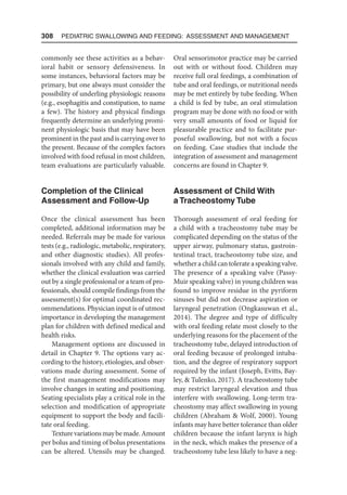 308  Pediatric Swallowing and Feeding: Assessment and Management
commonly see these activities as a behav-
ioral habit or sensory defensiveness. In
some instances, behavioral factors may be
primary, but one always must consider the
possibility of underling physiologic reasons
(e.g., esophagitis and constipation, to name
a few). The history and physical findings
frequently determine an underlying promi-
nent physiologic basis that may have been
prominent in the past and is carrying over to
the present. Because of the complex factors
involved with food refusal in most children,
team evaluations are particularly valuable.
Completion of the Clinical
Assessment and Follow-Up
Once the clinical assessment has been
completed, additional information may be
needed. Referrals may be made for various
tests (e.g., radiologic, metabolic, respiratory,
and other diagnostic studies). All profes-
sionals involved with any child and family,
whether the clinical evaluation was carried
out by a single professional or a team of pro-
fessionals, should compile findings from the
assessment(s) for optimal coordinated rec-
ommendations. Physician input is of utmost
importance in developing the management
plan for children with defined medical and
health risks.
Management options are discussed in
detail in Chapter 9. The options vary ac-
cording to the history, etiologies, and obser-
vations made during assessment. Some of
the first management modifications may
involve changes in seating and positioning.
Seating specialists play a critical role in the
selection and modification of appropriate
equipment to support the body and facili-
tate oral feeding.
Texturevariationsmaybemade.Amount
per bolus and timing of bolus presentations
can be altered. Utensils may be changed.
Oral sensorimotor practice may be carried
out with or without food. Children may
receive full oral feedings, a combination of
tube and oral feedings, or nutritional needs
may be met entirely by tube feeding. When
a child is fed by tube, an oral stimulation
program may be done with no food or with
very small amounts of food or liquid for
pleasurable practice and to facilitate pur-
poseful swallowing, but not with a focus
on feeding. Case studies that include the
integration of assessment and management
concerns are found in Chapter 9.
Assessment of Child With
a Tracheostomy Tube
Thorough assessment of oral feeding for
a child with a tracheostomy tube may be
complicated depending on the status of the
upper airway, pulmonary status, gastroin-
testinal tract, tracheostomy tube size, and
whether a child can tolerate a speaking valve.
The presence of a speaking valve (Passy-
Muir speaking valve) in young children was
found to improve residue in the pyriform
sinuses but did not decrease aspiration or
laryngeal penetration (Ongkasuwan et al.,
2014). The degree and type of difficulty
with oral feeding relate most closely to the
underlying reasons for the placement of the
tracheostomy tube, delayed introduction of
oral feeding because of prolonged intuba-
tion, and the degree of respiratory support
required by the infant (Joseph, Evitts, Bay-
ley,  Tulenko, 2017). A tracheostomy tube
may restrict laryngeal elevation and thus
interfere with swallowing. Long-term tra-
cheostomy may affect swallowing in young
children (Abraham  Wolf, 2000). Young
infants may have better tolerance than older
children because the infant larynx is high
in the neck, which makes the presence of a
tracheostomy tube less likely to have a neg-
 