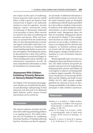 7. Clinical Swallowing and Feeding Assessment  309
ative impact on this aspect of swallowing.
Airway protection status must be verified
before a child is given any liquid or food.
Colored food or liquid is not sufficiently
sensitive to screen for aspiration. Accurate
diagnosis requires instrumental testing
via endoscopy or fluoroscopy. Endoscopy
is the procedure of choice when concerns
are raised for the safety of swallowing oral
secretions and mucous. When oral secre-
tions are suctioned from the tracheostomy
tube, it is clear that aspiration has occurred.
Any liquid or food taken orally that is suc-
tioned from the trachea or visualized at the
stoma should prompt feeders to pursue fur-
ther investigation. Oral feeding may need to
be discontinued for a short term until fur-
ther investigation is carried out (Chapter 4).
Clinical feeding observation and follow-up
instrumental examinations provide the
most comprehensive information as a basis
for formulation of a treatment plan.
Assessment With Children
Exhibiting Primarily Behavior
or Sensory-Related Problems
See Chapter 13 for assessment and manage-
ment. Readers are reminded that the physi-
cal and physiologic underpinnings to food
refusal are real and need to be delineated
before behavior and/or sensory focused
interventions can be carried out.
Conclusion
The clinical evaluation of infants and chil-
dren with swallowing and feeding problems
is an ongoing process. The initial evalua-
tion lays the foundation for establishing
functional baselines of feeding/swallowing
function. Decisions can then be appropri-
ate and timely. If additional information is
needed, further testing is carried out. From
the initial evaluation, goals are developed
in collaboration with the family and child if
he or she is able to contribute. Goals need to
be reflective of the child and family’s values
and priorities, as well as health and devel-
opmental needs. Management plans can
then be formulated. Management options
are discussed in Chapter 9. Once manage-
ment decisions are made and intervention
processes are put in place, evaluation con-
tinues as an integral part for clinicians and
caregivers. As treatment continues, goals
are revised with the family, based on the
child’s progress, changes in health status, or
transition to a new environment (daycare,
school, etc.).
Monitoring health status over time is an
integral part of any and all types of interven-
tion. The child’s nutrition and growth are
priorities and must never be jeopardized as
feeding specialists, parents, and children all
work together to improve oral feeding skills
to whatever degree is possible. The Interna-
tional Classification of Functioning (WHO,
2001) and the Children and Youth Version
(WHO, ICF-CY, 2007) provide valuable
guidelines for clinicians to focus on func-
tioning and disability of all children as they
participate in daily mealtime experiences.
References
Abraham, S. S.,  Wolf, E. L. (2000). Swallow-
ing physiology of toddlers with long-term
tracheostomies: A preliminary study. Dys-
phagia, 15, 206–212.
Adram, G. M., Kemp, F. H.,  Lind, J. (1958).
A cineradiographic study of infant bottle
feeding. British Journal of Radiology, 31,
11–22.
Ahmad, K. A., Frey, C. S., Fierro, M. A., Kenton,
A. B.,  Placencia, F. X. (2017). Two-year
 