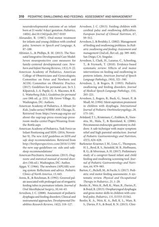 310  Pediatric Swallowing and Feeding: Assessment and Management
neurodevelopmental outcome of an infant
born at 21 weeks’ 4 days’ gestation. Pediatrics,
140(6). doi:10.1542/peds.2017-0103
Alexander, R. (1987). Oral-motor treatment
for infants and young children with cerebral
palsy. Seminars in Speech and Language, 8,
87–100.
Altimier, L.,  Phillips, R. M. (2013). The Neo-
natal Integrative Developmental Care Model:
Seven neuroprotective core measures for
family-centered developmental care. New-
born and Infant Nursing Reviews, 13(1), 9–22.
American Academy of Pediatrics, American
College of Obstetricians and Gynecologists;
Committee on Fetus and Newborn and
ACOG Committee on Obstetric Practice.
(2017). Guidelines for perinatal care. In S. J.
Kilpatrick, L-A. Papile, G. A. Macones,  K.
L. Watterberg (Eds.), Guidelines for perinatal
care (8th ed., p. 221). Elk Grove Village, IL;
Washington, DC: Authors.
American Academy of Pediatrics, A Minute for
Kids, [radio series] WBBM-AM. Chicago, IL.
Retrieved from https://www.aap.org/en-us/
about-the-aap/aap-press-room/aap-press-
room-media-center/Pages/Weaning-from-
the-Bottle.aspx
American Academy of Pediatrics, Task Force on
Infant Positioning and SIDS. (2016, Novem-
ber 9). The new AAP guidelines on SIDS and
safe sleep recommendations. Retrieved from
http://birthperspectives.com/2016/11/09/
the-new-aap-guidelines-on sids-and-safe-
sleep-recommendations/
American Psychiatric Association. (2013). Diag-
nostic and statistical manual of mental disor-
ders (5th ed.). Washington, DC: Author.
Apgar, V. (1966). The newborn (APGAR) scor-
ing system: Reflections and advice. Pediatric
Clinics of North America, 13, 645.
Arens, R.,  Reichman, B. (1992). Grooved pal-
ate associated with prolonged use of orogastric
feeding tubes in premature infants. Journal of
Oral Maxillofacial Surgery, 50, 64–65.
Arvedson, J. C. (2008). Assessment of pediatric
dysphagia and feeding disorders: Clinical and
instrumental approaches. Developmental Dis-
abilities Research Reviews, 14(2), 118–127.
Arvedson, J. C. (2013). Feeding children with
cerebral palsy and swallowing difficulties.
European Journal of Clinical Nutrition, 67,
S9–S12.
Arvedson, J.,  Brodsky, L. (2002). Management
of feeding and swallowing problems. In Pedi-
atric swallowing and feeding: Assessment and
management (2nd ed., Rev ed., pp. 389–468).
San Diego, CA: Singular.
Arvedson, J., Clark, H., Lazarus, C., Schooling,
T.,  Frymark, T. (2010). Evidence-based
systematic review: Effects of oral motor
interventions on feeding and swallowing in
preterm infants. American Journal of Speech
Language Pathology, 19(4), 321–340.
Arvedson, J.,  Rogers, B. (1993). Pediatric
swallowing and feeding disorders. Journal
of Medical Speech-Language Pathology, 1(4),
203–221.
Arvedson, J., Rogers, B., Buck, G., Smart, P., 
Msall, M. (1994). Silent aspiration prominent
in children with dysphagia. International
Journal of Pediatric Otorhinolaryngology, 28,
173–181.
Avitsland, T. L., Kristensen, C., Emblem, R., Veen-
stra, M., Mala, T.,  Bjornland, K. (2006).
Percutaneous endoscopic gastrostomy in chil-
dren: A safe technique with major symptom
relief and high parental satisfaction. Journal
of Pediatric Gastroenterology and Nutrition,
43(5), 624–628.
Barkmeier-Kraemer, J. M., Linn, C., Thompson,
H. L., Byrd, R. S., Steinfeld, M. B., Hoffmann,
R. G.,  Silverman, A. H. (2017). Preliminary
study of a caregiver-based infant and child
feeding and swallowing screening tool. Jour-
nal of Pediatric Gastroenterology and Nutri-
tion, 64, 979–983.
Barton, C., Bickell, M.,  Fucile, S. (2017). Pedi-
atric oral motor feeding assessments: A sys-
tematic review. Physical and Occupational
Therapy in Pediatrics, 21, 1–20.
Benfer, K., Weir, K., Bell, K., Ware, R., Davies, P.,
 Boyd, R. (2013). Oropharyngeal dysphagia
and gross motor skills in children with cere-
bral palsy. Pediatrics, 131, E1553–E1562.
Benfer, K. A., Weir, K. A., Bell, K. L., Ware, R.
S., Davies, P. S.,  Boyd, R. N. (2015). Clini-
 