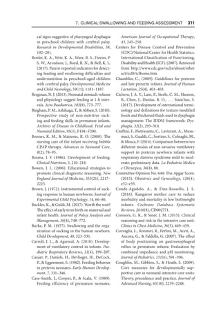 7. Clinical Swallowing and Feeding Assessment  311
cal signs suggestive of pharyngeal dysphagia
in preschool children with cerebral palsy.
Research in Developmental Disabilities, 38,
192–201.
Benfer, K. A., Weir, K. A., Ware, R. S., Davies, P.
S. W., Arvedson, J., Boyd, R. N.,  Bell, K. L.
(2017). Parent-reported indicators for detect-
ing feeding and swallowing difficulties and
undernutrition in preschool-aged children
with cerebral palsy. Developmental Medicine
and Child Neurology, 59(11), 1181–1187.
Bergman, N. J. (2013). Neonatal stomach volume
and physiology suggest feeding at 1-h inter-
vals. Acta Paediatrica, 102(8), 773–777.
Bingham, P. M., Ashikaga, T.,  Abbasi, S. (2010).
Prospective study of non-nutritive suck-
ing and feeding skills in premature infants.
Archives of Disease in Childhood. Fetal and
Neonatal Edition, 95(3), F194–F200.
Bonner, K. M.,  Mainous, R. O. (2008). The
nursing care of the infant receiving bubble
CPAP therapy. Advances in Neonatal Care,
8(2), 78–95.
Bosma, J. F. (1986). Development of feeding.
Clinical Nutrition, 5, 210–218.
Bowen, J. L. (2006). Educational strategies to
promote clinical diagnostic reasoning. New
England Journal of Medicine, 355(21), 2217–
2225.
Brown, J. (1972). Instrumental control of suck-
ing response in human newborns. Journal of
Experimental Child Psychology, 14, 66–80.
Buckles, K.,  Guldi, M. (2017). Worth the wait?
The effect of early term birth on maternal and
infant health. Journal of Policy Analysis and
Management, 36(4), 748–772.
Burke, P. M. (1977). Swallowing and the orga-
nization of sucking in the human newborn.
Child Development, 48, 523–531.
Carroll, J. L.,  Agarwal, A. (2010). Develop-
ment of ventilatory control in infants. Pae-
diatric Respiratory Reviews, 11(4), 199–207.
Casaer, P., Daniels, H., Devlieger, H., DeCock,
P.,  Eggermont, E. (1982). Feeding behavior
in preterm neonates. Early Human Develop-
ment, 7, 331–346.
Case-Smith, J., Cooper, P.,  Scala, V. (1989).
Feeding efficiency of premature neonates.
American Journal of Occupational Therapy,
43, 245–250.
Centers for Disease Control and Prevention
(CDC)/National Center for Health Statistics.
International Classification of Functioning,
Disability and Health (ICF). (2007). Retrieved
from http://www.cdc.gov/nchs/about/other​
act/icd9/icfhome.htm
Chamblin, C., (2009). Guidelines for preterm
and late preterm infants. Journal of Human
Lactation, 25(4), 401–403.
Cichero, J. A. Y., Lam, P., Steele, C. M., Hanson,
B., Chen, J., Dantas, R. O., . . . Stanchus, S.
(2017). Development of international termi-
nology and definitions for texture-modified
foods and thickened fluids used in dysphagia
management: The IDDSI framework: Dys-
phagia, 32(2), 293–314.
Ciuffini, F., Pietrasanta, C., Lavizzari, A., Musu-
meci, S., Gualdi, C., Sortino, S., Colnaghi, M.,
 Mosca, F. (2014). Comparison between two
different modes of non-invasive ventilatory
support in preterm newborn infants with
respiratory distress syndrome mild to mod-
erate: preliminary data. La Pediatria Medica
e Chirurgica, 36(4), 88.
Committee Opinion No. 644: The Apgar Score.
(2015). Obstetrics and Gynecology, 126(4),
e52–e55.
Conde-Agudelo, A.,  Diaz-Rossello, J. L.
(2016). Kangaroo mother care to reduce
morbidity and mortality in low birthweight
infants. Cochrane Database Systematic
Reviews, 2016(8), CD002771.
Connors, G. R.,  Siner, J. M. (2015). Clinical
reasoning and risk in the intensive care unit.
Clinics in Chest Medicine, 36(3), 449–459.
Corvaglia, L., Rotatori, R., Ferlini, M., Aceti, A.,
Ancora, G.,  Faldella, G. (2007). The effect
of body positioning on gastroesophageal
reflux in premature infants: Evaluation by
combined impedance and pH monitoring.
Journal of Pediatrics, 151(6), 591–596.
Coughlin, M., Gibbins, S.,  Hoath, S. (2009).
Core measures for developmentally sup-
portive care in neonatal intensive care units:
Theory, precedence and practice. Journal of
Advanced Nursing, 65(10), 2239–2248.
 