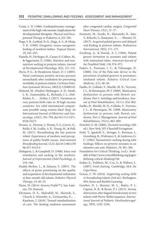 312  Pediatric Swallowing and Feeding: Assessment and Management
Crane, L. D. (1986). Cardiopulmonary manage-
ment of the high-risk neonate: Implications for
developmental therapists. Physical and Occu-
pational Therapy in Pediatrics, 6, 255–281.
Daga, S. R., Lunkad, N. G., Daga, A. S.,  Ahuja,
V. K. (1999). Orogastric versus nasogastric
feeding of newborn babies. Tropical Doctor,
29, 242–243.
Daniels, H., Devlieger, H., Casaer, P., Callens, M.,
 Eggermont, E. (1986). Nutritive and non-
nutritive sucking in preterm infants. Journal
of Developmental Physiology, 8(2), 117–121.
Davis, P. G.,  Henderson-Smart, D. J. (2003).
Nasal continuous positive airways pressure
immediately after extubation for preventing
morbidity in preterm infants. Cochrane Data-
base Systematic Reviews, 2003(2), CD000143.
Delnord, M., Hindori-Mohangoo, A. D., Smith,
L. K., Szamotulska, K., Richards, J. L., Deb-
Rinker, P., . . . Zeitlin, J. (2017). Variations in
very preterm birth rates in 30 high-income
countries: Are valid international compari-
sons possible using routine data? Bjog: An
International Journal of Obstetrics and Gyn-
aecology, 124(5), 785–794. doi:10.1111/1471-
0528.14273
Dosani, A., Hemrai, J., Premji, S. S., Currie, G.,
Reilly, S. M., Lodha, A. K., Young, M.,  Hall,
M. (2017). Breastfeeding the late preterm
infant: Experiences of mothers and percep-
tions of public health nurses. International
Breastfeeding Journal, 12,23. doi:10.1186/s130​
06-017-0114-0
Dubignon, J.,  Campbell, D. (1968). Intra-oral
stimulation and sucking in the newborn.
Journal of Experimental Child Psychology, 6,
154–166.
Dudek-Shriber, L.,  Zelazny, S. (2007). The
effects of prone positioning on the quality
and acquisition of developmental milestones
in four-month-old infants. Pediatric Physical
Therapy, 19, 48–55.
Dunn, W. (2014). Sensory Profile2. San Anto-
nio, TX: Pearson.
Ehrmann, D. E., Mulvahill, M., Harendt, S.,
Church, J., Stimmler, A., Vichayavilas, P., . . .
Kaufman, J. (2018). Toward standardization
of care: The feeding readiness assessment
after congenital cardiac surgery. Congenital
Heart Disease, 13(1), 31–37.
Enomoto, M., Sezaki, H., Muranishi, R., Sato,
Y., Kikuchi, S., Katayama, Y., . . . Minami, H.
(2017). Acquired palatal groove and delayed
oral feeding in preterm infants. Pediatarica
International, 59(2), 171–175.
Erenberg, A.,  Nowak, A. J. (1984). Palatal
groove formation in neonates and infants
with orotracheal tubes. American Journal of
the Disabled Child, 138, 974–975.
Fadavi, S., Punwani, I. C.,  Vidyasagar, D.
(2000). Use of the Pala-nate device in the
prevention of palatal grooves in premature,
intubated infants. Pediatric Critical Care
Medicine, 1(1), 48–50.
Faulks, D., Collado, V., Mazille, M. N., Veyrune,
J. L.,  Hennequin, M. J. (2008). Masticatory
dysfunction in persons with Down’s syn-
drome. Part 1: Aetiology and incidence. Jour-
nal of Oral Rehabilitation, 35(11), 854–862.
Faulks, D., Mazille, M. N., Collado, V., Veyrune,
J. L.,  Hennequin, M. (2008. Masticatory
dysfunction in persons with Down’s syn-
drome. Part 2: Management. Journal of Oral
Rehabilitation, 35(11), 863–869.
Fenichel, G. M. (2006). Neonatal neurology (4th
ed.). New York, NY: Churchill Livingstone.
Field, T., Ignatoff, E., Stringer, S., Brennan, J.,
Greenberg, R., Widmayer, S.,  Anderson, G.
C. (1982). Nonnutritive sucking during tube
feedings: Effects on preterm neonates in an
intensive care unit. Pediatrics, 70, 381–384.
Foundation for Critical Thinking. (n.d.). Avail-
able at http://www.criticalthinking.org/pages/
defining-critical-thinking/766
Fraker, C., Fishbein, M., Cox, S.,  Walbert, L.
(2007). Food chaining. Cambridge, MA: De
Capo Press.
Genna, C. W. (2016). Supporting sucking skills
in breastfeeding infants (3rd ed.). Burlington,
MA: Jones and Bartlett Learning.
Genther, D. J., Skinner, M. L., Bailey, P. J.,
Capone, R. B.,  Byrne, P. J. (2015). Airway
obstruction after lingual frenulectomy in two
infants with Pierre-Robin sequence. Interna-
tional Journal of Pediatric Otorhinolaryngol-
ogy, 79(9), 1592–1594.
 