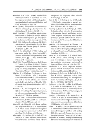 7. Clinical Swallowing and Feeding Assessment  313
Gewolb, I. H.,  Vice, F. L. (2006). Abnormalities
in the coordination of respiration and swal-
low in preterm infants with bronchopulmo-
nary dysplasia. Developmental Medicine and
Child Neurology, 48, 595–599.
Gisel, E. (2008). Interventions and outcomes for
children with dysphagia. Developmental Dis-
abilities Research Reviews, 14, 165–173.
Gisel, E. G. (1991). Effect of food texture on the
development of chewing of children between
six months and two years of age. Developmen-
tal Medicine and Child Neurology, 33, 69–79.
Gisel, E. G., Alphonce, E.,  Ramsay, M. (2000).
Assessment of ingestive and oral praxis skills:
Children with cerebral palsy vs. controls.
Dysphagia, 15, 236–244.
Gisel, E. G.,  Patrick, J. (1998). Feeding and
oral-motor skills. In J. Case-Smith (Ed.),
Pediatric occupational therapy and early inter-
vention (2nd ed., pp. 127–163). Woburn, MA:
Butterworth-Heinemann.
Gisel, E. G., Tessier, M. J., Lapierre, G., Seidman,
E., Drouin, E.,  Filion, G. (2003). Feeding
management of children with severe cerebral
palsy and eating impairment, Physical and
Occupational Therapy in Pediatrics, 23, 19–44.
Glackin, S. J., O’Sullivan, A., George, S., Sem-
berova, J.,  Miletin, J. (2017). High flow
nasal cannula versus NCPAP, duration to full
oral feeds in preterm infants: A randomised
controlled trial. Archives of Disabled Chil-
dren and Fetal Neonatal Education, 102(4),
F329–F332.
Gomella, T. L.,  Cunningham, M. D. (Eds.).
(2013). Neonatology: Management, procedure,
on-call problems, diseases and drugs (7th ed.).
New York, NY: McGraw Medical.
Gould, A. (1991). Cardiopulmonary evaluation
of the infant, toddler, child, and adolescent.
Pediatric Physical Therapy, 3, 9–13.
Greco, N. J.,  Elkins. M. 2017. Tissue banking
and progenitor cells. In R. A. McPherson 
M. R. Pincus (Eds.), Henry’s clinical diagnosis
and management by laboratory methods (23rd
ed., Chap. 38). St. Louis, MO: Elsevier.
Greenspan, J. S., Wolfson, M. R., Holt, W. J., 
Shaffer, T. H. (1990). Neonatal gastric intuba-
tion: Differential respiratory efforts between
nasogastric and orogastric tubes. Pediatric
Pulmonology, 8, 254–258.
Hals, J., Ek, J., Svalastog, A. G.,  Nilsen, H.
(1996). Studies on nutrition in severely neu-
rologically disabled children in an institution.
Acta Paediatrica, 85(12), 1469–1475.
Harding, C., Faiman, A.,  Wright, J. (2010).
Evaluation of an intensive desensitization,
oral tolerance therapy and hunger provo-
cation program for children who have had
prolonged periods of tube feeds. Interna-
tional Journal of Evidence-Based Healthcare,
8(4), 268–276.
Hawdon, J. M., Beauregard, N., Slattery, J., 
Kennedy, G. (2000). Identification of neo-
nates at risk for developing feeding problems
in infancy. Developmental Medicine and Child
Neurology, 42, 235–239.
Hayes, M. M., Chatterjee, S.,  Schwartzstein,
R. M. (2017). Critical thinking in critical
care: Five strategies to improve teaching and
learning in the intensive care unit. Annals of
American Thoracic Society, 14(4), 569–575.
Hazelbaker, A. K. (2010). Tongue-tie: Morpho-
genesis, impact, assessment and treatment.
Columbus, OH: Aidan and Eva Press.
Heckathorn, D. E., Speyer, R., Taylor, J.,  Cor-
dier, R. (2016). Systematic review: Non-
instrumental swallowing and feeding assess-
ments in pediatrics. Dysphagia, 31(1), 1–23.
doi:10.1007/s00455-015-9667-5
Hellmeyer, L., Herz, K., Liedtke, B., Wohlmuth,
P., Schmidt, S.,  Hackeloeer, B. J. (2012).
The underestimation of immaturity in late
preterm infants. Archives of Gynecology and
Obstetrics, 286(3), 619–626.
Hough, J. L., Shearman, A. D., Jardine, L. A., 
Davies, M. W. (2012). Humidified high flow
nasal cannulae: Current practice in Austral-
asian nurseries, a survey. Journal of Paediatric
Child Health, 48(2), 106–113.
Howe, T.,  Wang, T. (2013). Systematic review
of interventions used in or relevant to occu-
pational therapy for children with feeding
difficulties ages birth–5 years. American Jour-
nal of Occupational Therapy, 67(4), 405–412.
Illingworth, R. S. (1969). Sucking and swallowing
difficulties in infancy: Diagnostic problems of
 