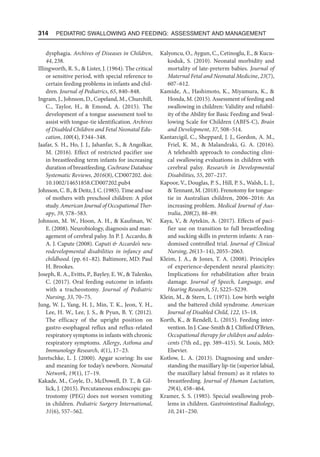 314  Pediatric Swallowing and Feeding: Assessment and Management
dysphagia. Archives of Diseases in Children,
44, 238.
Illingworth, R. S.,  Lister, J. (1964). The critical
or sensitive period, with special reference to
certain feeding problems in infants and chil-
dren. Journal of Pediatrics, 65, 840–848.
Ingram, J., Johnson, D., Copeland, M., Churchill,
C., Taylor, H.,  Emond, A. (2015). The
development of a tongue assessment tool to
assist with tongue-tie identification. Archives
of Disabled Children and Fetal Neonatal Edu-
cation, 100(4), F344–348.
Jaafar, S. H., Ho, J. J., Jahanfar, S.,  Angolkar,
M. (2016). Effect of restricted pacifier use
in breastfeeding term infants for increasing
duration of breastfeeding. Cochrane Database
Systematic Reviews, 2016(8), CD007202. doi:​
10.1002/14651858.CD007202.pub4
Johnson, C. B.,  Deitz, J. C. (1985). Time and use
of mothers with preschool children: A pilot
study. American Journal of Occupational Ther-
apy, 39, 578–583.
Johnson, M. W., Hoon, A. H.,  Kaufman, W.
E. (2008). Neurobiology, diagnosis and man-
agement of cerebral palsy. In P. J. Accardo, 
A. J. Capute (2008). Caputi  Accardo’s neu-
rodevelopmental disabilities in infancy and
childhood. (pp. 61–82). Baltimore, MD: Paul
H. Brookes.
Joseph, R. A., Evitts, P., Bayley, E. W.,  Tulenko,
C. (2017). Oral feeding outcome in infants
with a tracheostomy. Journal of Pediatric
Nursing, 33, 70–75.
Jung, W. J., Yang, H. J., Min, T. K., Jeon, Y. H.,
Lee, H. W., Lee, J. S.,  Pyun, B. Y. (2012).
The efficacy of the upright position on
gastro-esophageal reflux and reflux-related
respiratory symptoms in infants with chronic
respiratory symptoms. Allergy, Asthma and
Immunology Research, 4(1), 17–23.
Juretschke, L. J. (2000). Apgar scoring: Its use
and meaning for today’s newborn. Neonatal
Network, 19(1), 17–19.
Kakade, M., Coyle, D., McDowell, D. T.,  Gil-
lick, J. (2015). Percutaneous endoscopic gas-
trostomy (PEG) does not worsen vomiting
in children. Pediatric Surgery International,
31(6), 557–562.
Kalyoncu, O., Aygun, C., Cetinoglu, E.,  Kucu-
koduk, S. (2010). Neonatal morbidity and
mortality of late-preterm babies. Journal of
Maternal Fetal and Neonatal Medicine, 23(7),
607–612.
Kamide, A., Hashimoto, K., Miyamura, K., 
Honda, M. (2015). Assessment of feeding and
swallowing in children: Validity and reliabil-
ity of the Ability for Basic Feeding and Swal-
lowing Scale for Children (ABFS-C), Brain
and Development, 37, 508–514.
Kantarcigil, C., Sheppard, J. J., Gordon, A. M.,
Friel, K. M.,  Malandraki, G. A. (2016).
A telehealth approach to conducting clini-
cal swallowing evaluations in children with
cerebral palsy. Research in Developmental
Disabilities, 55, 207–217.
Kapoor, V., Douglas, P. S., Hill, P. S., Walsh, L. J.,
 Tennant, M. (2018). Frenotomy for tongue-
tie in Australian children, 2006–2016: An
increasing problem. Medical Journal of Aus-
tralia, 208(2), 88–89.
Kaya, V.,  Aytekin, A. (2017). Effects of paci-
fier use on transition to full breastfeeding
and sucking skills in preterm infants: A ran-
domised controlled trial. Journal of Clinical
Nursing, 26(13–14), 2055–2063.
Kleim, J. A.,  Jones, T. A. (2008). Principles
of experience-dependent neural plasticity:
Implications for rehabilitation after brain
damage. Journal of Speech, Language, and
Hearing Research, 51, S225–S239.
Klein, M.,  Stern, L. (1971). Low birth weight
and the battered child syndrome. American
Journal of Disabled Child, 122, 15–18.
Korth, K.,  Rendell, L. (2015). Feeding inter-
vention. In J. Case-Smith  J. Clifford O’Brien,
Occupational therapy for children and adoles-
cents (7th ed., pp. 389–415). St. Louis, MO:
Elsevier.
Kotlow, L. A. (2013). Diagnosing and under-
standing the maxillary lip-tie (superior labial,
the maxillary labial frenum) as it relates to
breastfeeding. Journal of Human Lactation,
29(4), 458–464.
Kramer, S. S. (1985). Special swallowing prob-
lems in children. Gastrointestinal Radiology,
10, 241–250.
 
