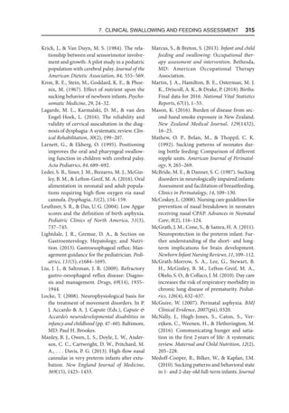 7. Clinical Swallowing and Feeding Assessment  315
Krick, J.,  Van Duyn, M. S. (1984). The rela-
tionship between oral sensorimotor involve-
ment and growth: A pilot study in a pediatric
population with cerebral palsy. Journal of the
American Dietetic Association, 84, 555–569.
Kron, R. E., Stein, M., Goddard, K. E.,  Phoe-
nix, M. (1967). Effect of nutrient upon the
sucking behavior of newborn infants. Psycho-
somatic Medicine, 29, 24–32.
Lagarde, M. L., Karmalski, D. M.,  van den
Engel-Hoek, L. (2016). The reliability and
validity of cervical auscultation in the diag-
nosis of dysphagia: A systematic review. Clin-
ical Rehabilitation, 30(2), 199–207.
Larnett, G.,  Ekberg, O. (1995). Positioning
improves the oral and pharyngeal swallow-
ing function in children with cerebral palsy.
Acta Pediatrics, 84, 689–692.
Leder, S. B., Siner, J. M., Bizzarro, M. J., McGin-
ley, B. M.,  Lefton-Greif, M. A. (2016). Oral
alimentation in neonatal and adult popula-
tions requiring high-flow oxygen via nasal
cannula. Dysphagia, 31(2), 154–159.
Leuthner, S. R.,  Das, U. G. (2004). Low Apgar
scores and the definition of birth asphyxia.
Pediatric Clinics of North America, 51(3),
737–745.
Lightdale, J. R., Gremse, D. A.,  Section on
Gastroenterology, Hepatology, and Nutri-
tion. (2013). Gastroesophageal reflux: Man-
agement guidance for the pediatrician. Pedi-
atrics, 131(5), e1684–1695.
Liu, J. J.,  Saltzman, J. R. (2009). Refractory
gastro-oesophageal reflux disease: Diagno-
sis and management. Drugs, 69(14), 1935–
1944.
Locke, T. (2008). Neurophysiological basis for
the treatment of movement disorders. In P.
J. Accardo  A. J. Capute (Eds.), Capute 
Accardo’s neurodevelopmental disabilities in
infancy and childhood (pp. 47–60). Baltimore,
MD: Paul H. Brookes.
Manley, B. J., Owen, L. S., Doyle, L. W., Ander-
sen, C. C., Cartwright, D. W., Pritchard, M.
A., . . . Davis, P. G. (2013). High-flow nasal
cannulae in very preterm infants after extu-
bation. New England Journal of Medicine,
369(15), 1425–1433.
Marcus, S.,  Breton, S. (2013). Infant and child
feeding and swallowing: Occupational ther-
apy assessment and intervention. Bethesda,
MD: American Occupational Therapy
Association.
Martin, J. A., Hamilton, B. E., Osterman, M. J.
K., Driscoll, A. K.,  Drake, P. (2018). Births:
Final data for 2016. National Vital Statistics
Reports, 67(1), 1–55.
Mason, K. (2016). Burden of disease from sec-
ond-hand smoke exposure in New Zealand.
New Zealand Medical Journal, 129(1432),
16–25.
Mathew, O. P., Belan, M.,  Thoppil, C. K.
(1992). Sucking patterns of neonates dur-
ing bottle feeding: Comparison of different
nipple units. American Journal of Perinatol-
ogy, 9, 265–269.
McBride, M. E.,  Danner, S. C. (1987). Sucking
disorders in neurologically impaired infants:
Assessment and facilitation of breastfeeding.
Clinics in Perinatalogy, 14, 109–130.
McCoskey, L. (2008). Nursing care guidelines for
prevention of nasal breakdown in neonates
receiving nasal CPAP. Advances in Neonatal
Care, 8(2), 116–124.
McGrath, J. M., Cone, S.,  Samra, H. A. (2011).
Neuroprotection in the preterm infant: Fur-
ther understanding of the short- and long-
term implications for brain development.
Newborn Infant Nursing Reviews, 11, 109–112.
McGrath-Morrow, S. A., Lee, G., Stewart, B.
H., McGinley, B. M., Lefton-Greif, M. A.,
Okelo, S. O.,  Collaco, J. M. (2010). Day care
increases the risk of respiratory morbidity in
chronic lung disease of prematurity. Pediat-
rics, 126(4), 632–637.
McGuire, W. (2007). Perinatal asphyxia. BMJ
Clinical Evidence, 2007(pii), 0320.
McNally, J., Hugh-Jones, S., Caton, S., Ver-
eijken, C., Weenen, H.,  Hetherington, M.
(2016). Communicating hunger and satia-
tion in the first 2years of life: A systematic
review. Maternal and Child Nutrition, 12(2),
205–228.
Medoff-Cooper, B., Bilker, W.,  Kaplan, J.M.
(2010). Sucking patterns and behavioral state
in 1- and 2-day-old full-term infants. Journal
 