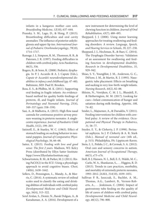 7. Clinical Swallowing and Feeding Assessment  317
infants in a kangaroo mother care unit.
Breastfeeding Medicine, 12(10), 637–644.
Pransky, S. M., Lago, D.,  Hong, P. (2015).
Breastfeeding difficulties and oral cavity
anomalies: The influence of posterior ankylo-
glossia and upper-lip ties. International Jour-
nal of Pediatric Ororhinolaryngology, 79(10),
1714–1717.
Ramage, I. J., Simpson, R. M., Thomson, R. B., 
Patersen, J. R. (1997). Feeding difficulties in
children with cerebral palsy. Acta Paediatrica,
86(3), 336.
Rogers, B.,  Senn, K. (2008). Pediatric dyspha-
gia. In P. J. Accardo  A. J. Capute (Eds.),
Capute  Accardo’s neurodevelopmental dis-
abilities in infancy and childhood (pp. 47–60).
Baltimore, MD: Paul H. Brookes.
Ross, E. S.,  Philbin, M. K. (2011). Supporting
oral feeding in fragile infants: An evidence-
based method for quality bottle-feedings of
preterm, ill, and fragile infants. Journal of
Perinatology and Neonatal Nursing, 25(4),
349–357 (quiz: 358–359).
Sasi, A.,  Malhotra, A. (2015). High flow nasal
cannula for continuous positive airway pres-
sure weaning in preterm neonates: A single-
centre experience. Journal of Paediatric Child
Health, 51(2), 199–203.
Satinoff, E.,  Stanley, W. C. (1963). Effect of
stomach loading on sucking behavior in neo-
natal puppies. Journal of Comparative Physi-
ological Psychology, 56, 66–68.
Satter, E. (2013). Feeding with love and good
sense: The first 2 years. Madison, WI: Kelcy
Press (distributed by Ellyn Satter Institute:
htpp://www.EllynSatterInstitute.org).
Schwartzstein, R. M.,  Parker, M. J. (2011). Ris-
ing PaCO(2) in the ICU: Using a physiologic
approach to avoid cognitive biases. Chest,
140(6), 1638–1642.
Sellers, D., Pennington, L., Mandy, A.,  Mor-
ris, C. (2014). A systematic review of ordinal
scales used to classify the eating and drink-
ing abilities of individuals with cerebral palsy.
Developmental Medicine and Child Neurol-
ogy, 56(4), 313–322.
Serel Arslan, S., Demir, N., Barak Dolgun, A., 
Karaduman, A. A. (2016). Development of a
new instrument for determining the level of
chewing function in children. Journal of Oral
Rehabilitation, 43(7), 488–495.
Sheppard, J. J. (2008). Using motor learning
approaches for treating swallowing and feed-
ing disorders: A review. Language, Speech,
and Hearing Services in Schools, 39, 227–238.
Sheppard, J. J., Hochman, R.,  Baer, C. (2014).
The Dysphagia Disorder Survey: Validation
of an assessment for swallowing and feed-
ing function in developmental disability.
Research in Developmental Disabilities, 35,
929–942.
Shiao, S. Y., Youngblut, J. M., Anderson, G. C.,
DiFiore, J. M.,  Martin, R. J. (1995). Naso-
gastric tube placement: Effects on breathing
and sucking in very-low-birth-weight infants.
Nursing Research, 44(2), 82–88.
Shloim, N., Vereijken, C. M. J. L., Blundell, P.,
 Hetherington, M. M. (2017). Looking for
cues—Infant communication of hunger and
satiation during milk feeding. Appetite, 108,
74–82.
Snider, L., Majnemer, A.,  Darsaklis, V. (2011).
Feeding interventions for children with cere-
bral palsy: A review of the evidence. Occu-
pational and Physical Therapy in Pediatrics,
31, 58–77.
Snyder, E. Y.,  Cloherty, J. P. (1998). Perina-
tal asphyxia. In J. P. Cloherty  A. R. Stark
(Eds.), Manual of neonatal care (4th ed.,
p. 515). Philadelphia, PA: Lippincott-Raven.
Stein, L. I., Polido, J. C.,  Cermak, S. A. (2012).
Oral care and sensory concerns in autism.
American Journal of Occupational Therapy,
66(5), e73–e76.
Stoll, B. J, Hansen, N. I., Bell, E. F., Walsh, M. C.,
Carlo, W. A., Shankaran, S., . . . Higgins, R. D.
(2015). Trends in care practices, morbidity,
and mortality of extremely preterm neonates,
1993–2012. JAMA, 314(10), 1039–1051.
Sullivan P. B., Juszczak, E., Bachlet, A. M.,
Thomas, A.G., Lambert, B., Vernon-Rob-
erts, A., . . .Jenkinson, C. (2004). Impact of
gastrostomy tube feeding on the quality of
life of carers of children with cerebral palsy.
Developmental Medicine and Child Neurol-
ogy, 46(12), 796–800.
 