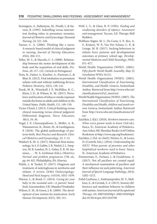 318  Pediatric Swallowing and Feeding: Assessment and Management
Symington, A., Ballantyne, M., Pinelli, J.,  Ste-
vens, B. (1995). Indwelling versus intermit-
tent feeding tubes in premature neonates.
Journal of Obstetric and Gynecologic Neonatal
Nursing, 24, 321–326.
Tanner, C. A. (2006). Thinking like a nurse:
A research-based model of clinical judgment
in nursing. Journal of Nursing Education,
45(6), 204–211.
Telles, M. S.,  Macedo, C. S. (2008). Relation-
ship between the motor development of the
body and the acquisition of oral skills. Pro-
Fono, 20, 117–122. (Article in Portuguese).
Testa, R., Fadavi, S., Koerber, A., Punwani, I., 
Bhat. R. (2012). Oral intubation in premature
infants with and without stabilizing devices.
Pediatric Dentistry, 34(2), 138–141.
Torok, M. R., Winickoff, J. P., McMillen, R. C.,
Klein, J. D.,  Wilson, K. M. (2017). Preva-
lence and location of tobacco smoke exposure
outside the home in adults and children in the
United States. Public Health, 151, 149–159.
Victor-Chmil, J. (2013). Critical thinking versus
clinical reasoning versus clinical judgment:
Differential diagnosis. Nurse Education,
38(1), 34–36.
Vogel, J. P., Chawanpaiboon, S., Moller, A. B.,
Watananirun, K., Bonet, M.,  Lumbiganon,
P. (2018). The global epidemiology of pre-
term birth. Best Practice and Research: Clini-
cal Obstetrics and Gynaecology, 52, 3–12.
Waldorf, K. M. A. (2017). Maternal-fetal immu-
nology. In S. F. Gabbe, J. R. Niebyl, J. L. Simp-
son, M. B. Landon, H. L. Galan, E. R. M. Jau-
niaux, . . . W. A. Grobman (Eds.), Obstetrics:
Normal and problem pregnancies (7th ed.,
pp. 64­
–82). Philadelphia, PA: Elsevier.
Walsh, J.,  Tunkel, D. (2017). Diagnosis and
treatment of ankyloglossia in newborns and
infants: A review. JAMA Otolaryngology-
Head and Neck Surgery, 143(10), 1032–1039.
Warren, I.,  Bond, C. (2014). Caring for your
baby in the neonatal unit—A parents’ hand-
book. Leicestershire, UK: Matador/Troubador.
Wilson, E. M.,  Green, J. R. (2009). The devel-
opment of jaw motion for mastication. Early
Human Development, 85(5), 303–311.
Wolf, L. S.,  Glass, R. P. (1992). Feeding and
swallowing disorders of infancy: Assessment
and management. Tucson, AZ: Therapy Skill
Builders.
Wolthuis-Stigter, M. I., Da Costa, S. P., Bos, A.
F., Krijnen, W. P., Van Der Schans, C. P., 
Luinge, M. R. (2017). Sucking behaviour in
infants born preterm and developmental
outcomes at primary school age. Develop-
mental Medicine and Child Neurology, 59(8),
871–877.
World Health Organization (WHO). (2001).
Fifty-fourth World Health Assembly, May 22
(resolution WHA 54.21).
World Health Organization (WHO). (2001).
International Classification of Functioning,
Disability, and Health. Geneva, Switzerland:
Author. Retrieved from http://www.who.int/
classifications/icf/icf_more/en/
World Health Organization (WHO). (2007). The
International Classification of Functioning,
Disability and Health, children and youth ver-
sion. Geneva, Switzerland: Author. Retrieved
from http://www.who.int/classifications/icf/
en/
Zaichkin, J. (Ed.). (2010). Newborn intensive care.
What every parent needs to know (3rd ed.).
Itasca, IL: American Academy of Pediatrics.
Ann Arbor, MI: Sheridan Books (AAP Online
Bookstore at http://www.aap.org/book​
store).
Zaichkin, J. (Ed.-in-chief); Weiner, G.,  Loren,
D. (Contrib. Eds.). (2016). Understanding the
NICU: What parents of preemies and other
hospitalized newborns need to know. Itasca,
IL: American Academy of Pediatrics.
Zimmerman, E., Forlano, J.,  Gouldstone, A.
(2017). Not all pacifiers are created equal:
A mechanical examination of pacifiers and
their influence on suck patterning. American
Journal of Speech-Language Pathology, 26(4),
1202–1212.
Zobel-Lachiusa, J., Andrianopoulos, M. V., Mail-
loux, Z.,  Cermak, S. A. (2015). Sensory dif-
ferences and mealtime behavior in children
withautism.AmericanJournalofOccupational
Therapy, 69, 6905185050p1–6905185050p8.
doi:10.5014/ajot.2015.016790
 