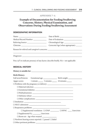 7. Clinical Swallowing and Feeding Assessment  319
Appendix 7–A
Example of Documentation for Feeding/Swallowing
Concerns, History, Physical Examination, and
Observations During Feeding/Swallowing Assessment
DEMOGRAPHIC INFORMATION
Name: Date of Birth: 
Medical Record Number: Date of Evaluation: 
Referring Source: Chronological Age: 
Clinician: Corrected Age (when appropriate): 
Reason for referral and caregiver’s concerns: 

Diagnoses: 
Put a (3) to indicate presence of any factor; describe briefly. NA = not applicable
MEDICAL HISTORY
History is notable for: 
Birth History:
Full term/Preterm: Gestational age: ______________ Birth weight: ______________
Apgar scores: 1 minute _____ 5 minutes _____ 10 minutes _____
Problems with the pregnancy or delivery: 
Maternal infection: 
Gestational diabetes: 
Polyhydramnios: 
Substance abuse: 
Other complications: 
Intubation: ______________________________________
NICU admission: ______________________________________
Respiratory problems: ______________________________________
Supplemental ventilation: CPAP _________ HFNC ____ Liters/min
Supplemental O2: ________ Liters/min
Room air: Age when weaned _______________
Newborn hearing screen reported: passed failed
Other pertinent problems: _____________________________________
 