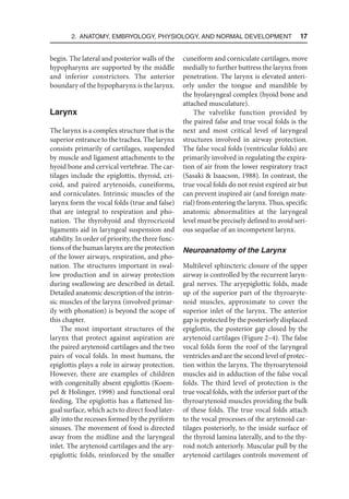 2. Anatomy, Embryology, Physiology, and Normal Development  17
begin. The lateral and posterior walls of the
hypopharynx are supported by the middle
and inferior constrictors. The anterior
boundary of the hypopharynx is the larynx.
Larynx
The larynx is a complex structure that is the
superior entrance to the trachea. The larynx
consists primarily of cartilages, suspended
by muscle and ligament attachments to the
hyoid bone and cervical vertebrae. The car-
tilages include the epiglottis, thyroid, cri-
coid, and paired arytenoids, cuneiforms,
and corniculates. Intrinsic muscles of the
larynx form the vocal folds (true and false)
that are integral to respiration and pho-
nation. The thyrohyoid and thyrocricoid
ligaments aid in laryngeal suspension and
stability. In order of priority, the three func-
tions of the human larynx are the protection
of the lower airways, respiration, and pho-
nation. The structures important in swal-
low production and in airway protection
during swallowing are described in detail.
Detailed anatomic description of the intrin-
sic muscles of the larynx (involved primar-
ily with phonation) is beyond the scope of
this chapter.
The most important structures of the
larynx that protect against aspiration are
the paired arytenoid cartilages and the two
pairs of vocal folds. In most humans, the
epiglottis plays a role in airway protection.
However, there are examples of children
with congenitally absent epiglottis (Koem-
pel  Holinger, 1998) and functional oral
feeding. The epiglottis has a flattened lin-
gual surface, which acts to direct food later-
ally into the recesses formed by the pyriform
sinuses. The movement of food is directed
away from the midline and the laryngeal
inlet. The arytenoid cartilages and the ary-
epiglottic folds, reinforced by the smaller
cuneiform and corniculate cartilages, move
medially to further buttress the larynx from
penetration. The larynx is elevated anteri-
orly under the tongue and mandible by
the hyolaryngeal complex (hyoid bone and
attached musculature).
The valvelike function provided by
the paired false and true vocal folds is the
next and most critical level of laryngeal
structures involved in airway protection.
The false vocal folds (ventricular folds) are
primarily involved in regulating the expira-
tion of air from the lower respiratory tract
(Sasaki  Isaacson, 1988). In contrast, the
true vocal folds do not resist expired air but
can prevent inspired air (and foreign mate-
rial) from entering the larynx. Thus, specific
anatomic abnormalities at the laryngeal
level must be precisely defined to avoid seri-
ous sequelae of an incompetent larynx.
Neuroanatomy of the Larynx
Multilevel sphincteric closure of the upper
airway is controlled by the recurrent laryn-
geal nerves. The aryepiglottic folds, made
up of the superior part of the thyroaryte-
noid muscles, approximate to cover the
superior inlet of the larynx. The anterior
gap is protected by the posteriorly displaced
epiglottis, the posterior gap closed by the
arytenoid cartilages (Figure 2–4). The false
vocal folds form the roof of the laryngeal
ventricles and are the second level of protec-
tion within the larynx. The thyroarytenoid
muscles aid in adduction of the false vocal
folds. The third level of protection is the
true vocal folds, with the inferior part of the
thyroarytenoid muscles providing the bulk
of these folds. The true vocal folds attach
to the vocal processes of the arytenoid car-
tilages posteriorly, to the inside surface of
the thyroid lamina laterally, and to the thy-
roid notch anteriorly. Muscular pull by the
arytenoid cartilages controls movement of
 