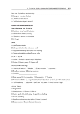 7. Clinical Swallowing and Feeding Assessment  325
Describe child’s level of autonomy: 
Caregiver provides choices
Child indicates choices
Child influences pace of meal
BASELINE OBSERVATIONS
Level of arousal and alertness:
Sustained for at least 10 minutes
Intermittent and fluctuating
Falls asleep within 4–5 minutes
Lethargic
State:
Usually calm, quiet
Infrequent irritability and calms easily
Frequent irritability and calms with holding
Frequent irritability and difficult to calm
Position at rest:
Prone Supine Side-lying ( Elevated)
Sitting: Independent Supported
Posture and symmetry:
Head/neck posture Flexion Hyperextension Asymmetry
Trunk asymmetry Limb asymmetry
Variable: _____________________
Tone normal Hypertonicity Hypotonicity Variable
Proximal stability: Adequate Deficient (Location: trunk pelvis shoulder)
Distal mobility: Adequate Deficient (Location: arms/hands legs)
Airway status:
No problem
Airway noises: Stridor Stertor
Dusky spells: with feeding apart from feeding
Mouth breathing
Supplemental oxygen dependent ( nasal cannula)

Tracheostomy: History/Current Concerns
 