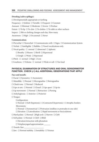 326  Pediatric Swallowing and Feeding: Assessment and Management
Drooling (saliva spillage):
Developmentally appropriate or teething
Frequency: Seldom Variable Frequent Constant
Amount: Minimal Moderate Severe Profuse
Extent: To lip To chin To clothes To table or other surfaces
Impact: Bib or clothing changes each day: How many
Awareness: High Occasional Never
Communication:
Preverbal Nonverbal Communicates with Signs Communication System
Verbal: Intelligible Babbles Vowel vocalizations only
Vocal quality: normal Abnormal Aphonic
Breathy Hoarse Shrill Hypernasal
Gurgly Weak Hyponasal
Pitch: normal High Low
Loudness: Volume: normal Weak or soft Too loud
PHYSICAL EXAMINATION OF STRUCTURES AND ORAL SENSORIMOTOR
FUNCTION: CHECK (3) ALL ADDITIONAL OBSERVATIONS THAT APPLY
Face and mouth:
Facial Symmetry Asymmetry
Mandible: Normal Micrognathia Retrognathia
Cheek tone: Normal Reduced
Lips at rest: Normal Closed Lips apart Lip tie
Lip movement: Normal Retraction Pursing
Ankyloglossia: Anterior Posterior
Tongue:
Configuration:
Normal Soft (hypotonic) Contracted (hypertonic) Atrophic borders
Movements:
Normal Symmetrical Protrusion (midline or protrudes to one side)
Elevation Lateralization Rapid movements or fasciculations
Hard palate: Normal High arch Narrow Cleft
Soft palate: Normal Cleft Bifid
Elevation/retraction with phonation
Velopharyngeal approximation: ______
Tonsils: Size ___________________
Jaw: Normal stability Instability Trismus
 