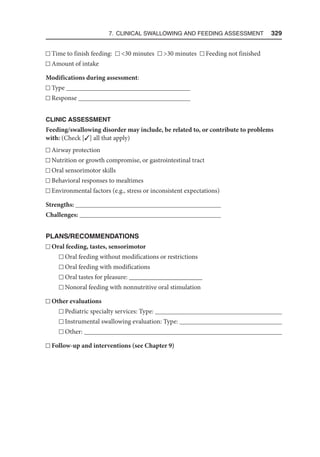 7. Clinical Swallowing and Feeding Assessment  329
Time to finish feeding: 30 minutes 30 minutes Feeding not finished
Amount of intake
Modifications during assessment:
Type 
Response 
CLINIC ASSESSMENT
Feeding/swallowing disorder may include, be related to, or contribute to problems
with: (Check [3] all that apply)
Airway protection
Nutrition or growth compromise, or gastrointestinal tract
Oral sensorimotor skills
Behavioral responses to mealtimes
Environmental factors (e.g., stress or inconsistent expectations)
Strengths: 
Challenges: 
PLANS/RECOMMENDATIONS
Oral feeding, tastes, sensorimotor
Oral feeding without modifications or restrictions
Oral feeding with modifications
Oral tastes for pleasure: ______________________
Nonoral feeding with nonnutritive oral stimulation
Other evaluations
Pediatric specialty services: Type: 
Instrumental swallowing evaluation: Type: 
Other: 
Follow-up and interventions (see Chapter 9)
 