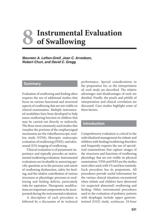 331
Instrumental Evaluation
of Swallowing
Maureen A. Lefton-Greif, Joan C. Arvedson,
Robert Chun, and David C. Gregg
Summary
Evaluation of swallowing and feeding often
requires the use of additional studies that
focus on various functional and structural
aspects of swallowing that are not visible on
clinical examination. Multiple instrumen-
tal modalities have been developed to help
assess swallowing function in children that
may be carried out directly or indirectly.
The three most commonly used studies that
visualize the portions of the oropharyngeal
mechanism are the videofluoroscopic swal-
low study (VFSS), fiberoptic endoscopic
evaluation of swallowing (FEES), and ultra-
sound (US) imaging of swallowing.
Clinical evaluation is of paramount im-
portance and typically precedes an instru-
mental swallowing evaluation. Instrumental
evaluations are invaluable in answering spe-
cific questions as to the presence and extent
of swallowing dysfunction, safety for feed-
ing, and the relative contribution of various
structures or physiologic processes to swal-
lowing and feeding deficits, particularly
risks for aspiration. Therapeutic modifica-
tions are important components to be incor-
porated during the instrumental evaluation.
A description of each procedure is
followed by a discussion of its technical
performance. Special considerations in
the preparation for, or the interpretation
of, each study are described. The relative
advantages and disadvantages of each are
detailed. Finally, the pearls and pitfalls of
interpretation and clinical correlation are
discussed. Case studies highlight some of
these factors.
Introduction
Comprehensive evaluation is critical to the
individualized management for infants and
children with feeding/swallowing disorders
and frequently requires the use of special-
ized examinations that capture images of
the structures and functions of swallowing
physiology that are not visible on physical
examination. VFSS and FEES are the studies
most often used, with US used less routinely.
Each procedure has its proponents. All
procedures provide useful information for
the various clinical situations encountered
when infants and children have abnormal
(or suspected abnormal) swallowing and
feeding. Other instrumental procedures
used in the evaluation of pediatric patients
with dysphagia include upper gastroin-
testinal (UGI) study, scintiscan, 24-hour
8
 