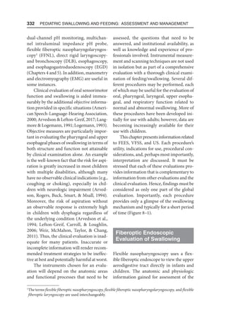 332  Pediatric Swallowing and Feeding: Assessment and Management
dual-channel pH monitoring, multichan-
nel intraluminal impedance pH probe,
flexible fiberoptic nasopharyngolaryngos-
copy1
(FFNL), direct rigid laryngoscopy-
and bronchoscopy (DLB), esophagoscopy,
and esophagogastroduodenoscopy (EGD)
(Chapters 4 and 5). In addition, manometry
and electromyography (EMG) are useful in
some instances.
Clinical evaluation of oral sensorimotor
function and swallowing is aided immea-
surably by the additional objective informa-
tion provided in specific situations (Ameri-
can Speech-Language-Hearing Association,
2000; Arvedson  Lefton-Greif, 2017; Lang-
more  Logemann, 1991; Logemann, 1993).
Objective measures are particularly impor-
tant in evaluating the pharyngeal and upper
esophageal phases of swallowing in terms of
both structure and function not attainable
by clinical examination alone. An example
is the well-known fact that the risk for aspi-
ration is greatly increased in most children
with multiple disabilities, although many
have no observable clinical indications (e.g.,
coughing or choking), especially in chil-
dren with neurologic impairment (Arved-
son, Rogers, Buck, Smart,  Msall, 1994).
Moreover, the risk of aspiration without
an observable response is extremely high
in children with dysphagia regardless of
the underlying condition (Arvedson et al.,
1994; Lefton-Greif, Carroll,  Loughlin,
2006; Weir, McMahon, Taylor,  Chang,
2011). Thus, the clinical evaluation is inad-
equate for many patients. Inaccurate or
incomplete information will render recom-
mended treatment strategies to be ineffec-
tive at best and potentially harmful at worst.
The instruments chosen for an evalu-
ation will depend on the anatomic areas
and functional processes that need to be
assessed, the questions that need to be
answered, and institutional availability, as
well as knowledge and experience of pro-
fessionals involved. Instrumental measure-
ment and scanning techniques are not used
in isolation but as part of a comprehensive
evaluation with a thorough clinical exami-
nation of feeding/swallowing. Several dif-
ferent procedures may be performed, each
of which may be useful for the evaluation of
oral, pharyngeal, laryngeal, upper esopha-
geal, and respiratory function related to
normal and abnormal swallowing. More of
these procedures have been developed ini-
tially for use with adults; however, data are
becoming increasingly available for their
use with children.
This chapter presents information related
to FEES, VFSS, and US. Each procedure’s
utility, indications for use, procedural con-
siderations, and, perhaps most importantly,
interpretation are discussed. It must be
stressed that each of these evaluations pro-
vides information that is complementary to
information from other evaluations and the
clinical evaluation. Hence, findings must be
considered as only one part of the global
evaluation. Importantly, each procedure
provides only a glimpse of the swallowing
mechanism and typically for a short period
of time (Figure 8–1).
Fiberoptic Endoscopic
Evaluation of Swallowing
Flexible nasopharyngoscopy uses a flex-
ible fiberoptic endoscope to view the upper
aerodigestive tract directly in infants and
children. The anatomic and physiologic
information gained for assessment of the
1
The terms flexible fiberoptic nasopharyngoscopy, flexible fiberoptic nasopharyngolaryngoscopy, and flexible
fiberoptic laryngoscopy are used interchangeably.
 