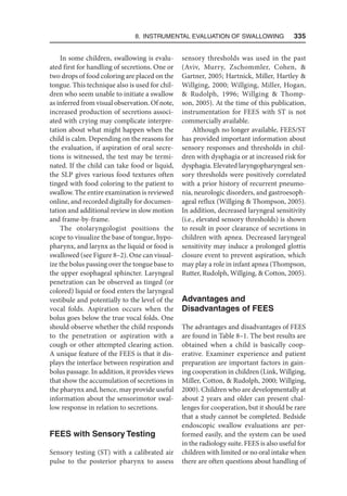 8. Instrumental Evaluation of Swallowing   335
In some children, swallowing is evalu-
ated first for handling of secretions. One or
two drops of food coloring are placed on the
tongue. This technique also is used for chil-
dren who seem unable to initiate a swallow
as inferred from visual observation. Of note,
increased production of secretions associ-
ated with crying may complicate interpre-
tation about what might happen when the
child is calm. Depending on the reasons for
the evaluation, if aspiration of oral secre-
tions is witnessed, the test may be termi-
nated. If the child can take food or liquid,
the SLP gives various food textures often
tinged with food coloring to the patient to
swallow. The entire examination is reviewed
online, and recorded digitally for documen-
tation and additional review in slow motion
and frame-by-frame.
The otolaryngologist positions the
scope to visualize the base of tongue, hypo-
pharynx, and larynx as the liquid or food is
swallowed (see Figure 8–2). One can visual-
ize the bolus passing over the tongue base to
the upper esophageal sphincter. Laryngeal
penetration can be observed as tinged (or
colored) liquid or food enters the laryngeal
vestibule and potentially to the level of the
vocal folds. Aspiration occurs when the
bolus goes below the true vocal folds. One
should observe whether the child responds
to the penetration or aspiration with a
cough or other attempted clearing action.
A unique feature of the FEES is that it dis-
plays the interface between respiration and
bolus passage. In addition, it provides views
that show the accumulation of secretions in
the pharynx and, hence, may provide useful
information about the sensorimotor swal-
low response in relation to secretions.
FEES with Sensory Testing
Sensory testing (ST) with a calibrated air
pulse to the posterior pharynx to assess
sensory thresholds was used in the past
(Aviv, Murry, Zschommler, Cohen, 
Gartner, 2005; Hartnick, Miller, Hartley 
Willging, 2000; Willging, Miller, Hogan,
 Rudolph, 1996; Willging  Thomp-
son, 2005). At the time of this publication,
instrumentation for FEES with ST is not
commercially available.
Although no longer available, FEES/ST
has provided important information about
sensory responses and thresholds in chil-
dren with dysphagia or at increased risk for
dysphagia. Elevated laryngopharyngeal sen-
sory thresholds were positively correlated
with a prior history of recurrent pneumo-
nia, neurologic disorders, and gastroesoph-
ageal reflux (Willging  Thompson, 2005).
In addition, decreased laryngeal sensitivity
(i.e., elevated sensory thresholds) is shown
to result in poor clearance of secretions in
children with apnea. Decreased laryngeal
sensitivity may induce a prolonged glottis
closure event to prevent aspiration, which
may play a role in infant apnea (Thompson,
Rutter, Rudolph, Willging,  Cotton, 2005).
Advantages and
Disadvantages of FEES
The advantages and disadvantages of FEES
are found in Table 8–1. The best results are
obtained when a child is basically coop-
erative. Examiner experience and patient
preparation are important factors in gain-
ing cooperation in children (Link, Willging,
Miller, Cotton,  Rudolph, 2000; Willging,
2000). Children who are developmentally at
about 2 years and older can present chal-
lenges for cooperation, but it should be rare
that a study cannot be completed. Bedside
endoscopic swallow evaluations are per-
formed easily, and the system can be used
in the radiology suite. FEES is also useful for
children with limited or no oral intake when
there are often questions about handling of
 