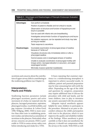 336  Pediatric Swallowing and Feeding: Assessment and Management
secretions and concerns about the contribu-
tion of upper airway defects contributing to
the swallowing problems (see Chapter 4).
Interpretation:
Pearls and Pitfalls
Swallowing function parameters include
pharyngeal secretions, passive and active
movement of a bolus (or material) into the
pharynx, laryngeal penetration, aspiration,
pharyngeal residue, vocal fold mobility, and
gag response (Arvedson  Lefton-Greif,
1998; Willging, 2000). FEES is more sensi-
tive than other tests in establishing persis-
tent residue and abnormal accumulation of
secretions in the pharynx. Particularly when
airway concerns are present, FEES is pref-
erable to VFSS to assess airway safety even
before introducing oral intake for a VFSS.
It bears repeating that examiner expe-
rience in a nonthreatening atmosphere is
important to achieve successful results. In
addition, patient and parental preparation
may be time consuming but well worth the
effort. Depending on the age of the child
and questions by caregivers, preparation
may require additional time to discuss the
procedure with child and family, and for
some children, time to play to minimize
any anxiety associated with the procedure.
Adequate topical anesthesia appears
helpful for some children to participate in
the procedure. Minimal to no pain or dis-
comfort enhances the child’s participation
with trust in the physician, which in turn
improves the quality and reliability/validity
of the findings. When anesthesia is given
carefully so that it does not anesthetize the
pharynx, it should not compromise either
the airway or the results. With FEES as well
Table 8–1. Advantages and Disadvantages of Fiberoptic Endoscopic Evaluation
of Swallowing (FEES)
Advantages Can perform at bedside
Position of patient is flexible and not critical to results
Observation of structure and function of hypopharynx and
larynx is possible
Can be used with infants who are breastfeeding
Investigates sensorimotor function of hypopharynx and larynx
No radiation exposure, can be repeated and study may take
as long as needed
Tests response to secretions
Disadvantages Incomplete examination of pharyngeal phase of swallow
because of “white-out”
Visualizes structures only immediately before or after a
pharyngeal swallow
Cannot assess oral or esophageal phases of swallow
Unable to evaluate coordination of pharyngeal motility with
tongue action, laryngeal elevation or excursion, and upper
esophageal function
Minimally invasive (potential nosebleeds)
 