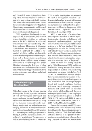 8. Instrumental Evaluation of Swallowing   337
as VFSS and all medical procedures, find-
ings when patients are stressed and unco-
operative must be interpreted with caution.
The most informative evaluations mimic
the usual swallowing pattern for the patient.
Nonetheless, noncooperative children and
of course infants can be studied with a mod-
icum of information to be gained.
FEES is performed at bedside, includ-
ing in the NICU or in a clinic, and does not
require that children be taken to a radiology
suite. In the NICU, FEES can be performed
with infants who are breastfeeding (Wil-
lette, Molinaro, Thompson,  Schroeder,
2016) and as a team assessment (Reynolds,
Carroll,  Sturdivant, 2016). FEES is par-
ticularly helpful for children who have diffi-
culties transferring to alternate seating sys-
tems, such as those with severe scoliosis or
kyphosis. These children cannot be exam-
ined easily in the radiology suite either.
Children with muscular dystrophy or other
neuromuscular conditions can be examined
in their typical feeding postures in whatever
seating systems are used at home and school
environments.
Videofluoroscopic
Swallow Study
Videofluoroscopy is the primary imaging
technique for detailed dynamic assessment
of oral, oropharyngeal, pharyngeal, and
upper esophageal phases of a swallow. VFSS
or modified barium swallow (MBS) study
are the two most common terms for swal-
lowing studies that use videofluoroscopic
imaging procedures. A comprehensive eval-
uation of esophageal and lower GI function
(i.e., an esophagram and upper gastrointes-
tinal [UGI] study) requires additional pro-
cedures by a radiologist. The esophagus is
only screened during the VFSS procedure.
VFSS is useful for diagnostic purposes and
to assist in management decisions. Dif-
ferences in handling a variety of textures,
assessment of facilitative and/or compen-
satory techniques, and reeducation proce-
dures are well known (Logemann, 1993;
Martin-Harris, Logemann, McMahon,
Schleicher,  Sandidge, 2000).
VFSS is used as part of a comprehen-
sive diagnostic evaluation of infants, includ-
ing premature infants, and children with
suspected swallowing deficits. Although
somewhat of a misnomer, the VFSS is often
referred to as the “gold standard.” This is an
exaggeration because the findings reflect
only a brief window in time in a somewhat
artificial setting. Nonetheless, the informa-
tion obtained when the study is carried out
effectively with a cooperative patient is valu-
able as an important “piece of the puzzle.”
VFSS has been used widely since the
early 1980s (Logemann, 1983), and its use
has been increasing because of the increas-
ing number of children with swallowing
dysfunction (Arvedson, 2008; Lefton-Greif,
2008). The VFSS remains the most compre-
hensive examination for evaluation of pha-
ryngeal function in the swallowing process
and its interface with oral/oropharyngeal
transit and cervical esophageal function.
Cricopharyngeal opening, esophageal
motility, and transit time are screened
when a bolus is followed through the upper
esophageal sphincter (UES) and esophagus.
Radiologic information gained is listed in
Table 8–2 (Arvedson et al., 1994; Arvedson
 Lefton-Greif, 1998; Lefton-Greif et al.,
2018; Nordin, Miles,  Allen, 2017).
DespitetheincreasinguseofVFSS,ques-
tionshavebeenraisedaboutitsutilityrelative
to justification for the associated exposure to
ionizing radiation. Clinical utility has been
criticized because of the paucity of infor-
mation on standardization of procedures
(e.g., amount and order of presentations
 