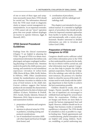8. Instrumental Evaluation of Swallowing   339
of one or more of these signs and symp-
toms necessarily means that a VFSS should
be carried out. The information obtained
from the VFSS must result in diagnostic
clarity or impact current management rec-
ommendations. As an important reminder,
a VFSS cannot rule out “micro” aspiration
given that even people without dysphagia
are known to aspirate (Gleeson, Eggli, 
Maxwell, 1997).
VFSS General Procedural
Guidelines
Findings from the clinical examination
(Chapter 7) are helpful in planning for
VFSS. The goal of VFSS is to obtain maxi-
mal pertinent information that defines oral,
pharyngeal, and upper esophageal swallow-
ing physiology in minimal time. Attention
needs to be paid to the child’s posture, posi-
tioning, and sensitivity to oral stimulation/
experiences (Arvedson  Lefton-Greif,
1998; Hiorns  Ryan, 2006; Zerilli, Stefans,
 DiPietro, 1990). Other considerations
include the standardization and presenta-
tion of barium viscosities in relation to the
array of food textures in the child’s diet.
Current evidence suggests that barium
products do not simulate the characteristics
of liquid and food in the diets of infants and
children (Cichero, Nicholson  Dodrill,
2011; Suzuki, Kondo, Sakmoto, Kimura 
Matsumoto, 2016). Steps to ensure an opti-
mal examination include:
1. preparation of patients and caregivers
for VFSS;
2. attention to physical setup for VFSS
in pediatrics, including seating and
postural considerations;
3. use of standardized viscosities (diffi-
cult when liquid and food are brought
from home); and
4. coordination of procedures,
particularly with the radiologist and
radiology staff.
This chapter is not intended to be a pro-
cedural manual. It is intended to highlight
aspects of procedures that should provide
a basis for improved consistent approaches
from facility to facility locally, nationally,
and internationally, with a variety of pro-
fessionals. Readers interested in detailed
information can refer to Arvedson and
Lefton-Greif (1998).
Preparation of Patients and
Caregivers for VFSS
Caregivers should receive sufficient verbal
and written information prior to the VFSS
so they understand the reasons for the study,
the way in which it will be carried out, and
what information may be gained. Caregiv-
ers can then help to prepare the child for
optimal cooperation. Parents may be help-
ful in the radiology suite with the child; in
most instances, the presence of a familiar
feeder is critical for success of the study. Cli-
nicians need to work closely with the radiol-
ogy department in their facility to achieve
the best examinations possible.
Children should be awake, alert, and
hungry. Parents (possibly with nurses in
the case of inpatients) are encouraged to
withhold food and liquid for several hours
before the examination. Children who
are hungry and thirsty are more likely to
accept the barium-impregnated food and
liquid. However, children should not be so
hungry that fussiness results or metabolic
equilibrium is disrupted. The VFSS should
be scheduled as close as possible to a regu-
lar feeding time. Timely appointments and
a nonthreatening, playful atmosphere also
are helpful with young children. Pacifi-
ers, swaddling, or partial undressing may
 
