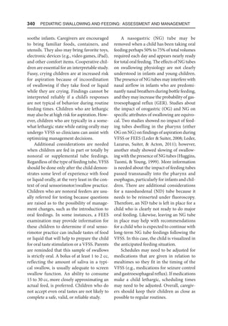 340  Pediatric Swallowing and Feeding: Assessment and Management
soothe infants. Caregivers are encouraged
to bring familiar foods, containers, and
utensils. They also may bring favorite toys,
electronic devices (e.g., video games, iPad),
and other comfort items. Cooperative chil-
dren are essential for an interpretable study.
Fussy, crying children are at increased risk
for aspiration because of incoordination
of swallowing if they take food or liquid
while they are crying. Findings cannot be
interpreted reliably if a child’s responses
are not typical of behavior during routine
feeding times. Children who are lethargic
may also be at high risk for aspiration. How-
ever, children who are typically in a some-
what lethargic state while eating orally may
undergo VFSS so clinicians can assist with
optimizing management decisions.
Additional considerations are needed
when children are fed in part or totally by
nonoral or supplemental tube feedings.
Regardless of the type of feeding tube, VFSS
should be done only after the child demon-
strates some level of experience with food
or liquid orally, at the very least in the con-
text of oral sensorimotor/swallow practice.
Children who are nonoral feeders are usu-
ally referred for testing because questions
are raised as to the possibility of manage-
ment changes, such as the introduction to
oral feedings. In some instances, a FEES
examination may provide information for
these children to determine if oral senso-
rimotor practice can include tastes of food
or liquid that will help to prepare the child
for oral taste stimulation or a VFSS. Parents
are reminded that this sample of swallows
is strictly oral. A bolus of at least 1 to 2 cc,
reflecting the amount of saliva in a typi-
cal swallow, is usually adequate to screen
swallow function. An ability to consume
15 to 30 cc, more closely approximating an
actual feed, is preferred. Children who do
not accept even oral tastes are not likely to
complete a safe, valid, or reliable study.
A nasogastric (NG) tube may be
removed when a child has been taking oral
feeding perhaps 50% to 75% of total volumes
required each day and appears nearly ready
for total oral feeding. The effects of NG tubes
on swallowing physiology are not clearly
understood in infants and young children.
The presence of NG tubes may interfere with
nasal airflow in infants who are predomi-
nantly nasal breathers during bottle feeding,
and they may increase the probability of gas-
troesophageal reflux (GER). Studies about
the impact of orogastric (OG) and NG on
specific attributes of swallowing are equivo-
cal. Two studies showed no impact of feed-
ing tubes dwelling in the pharynx (either
OG on NG) on findings of aspiration during
VFSS or FEES (Leder  Suiter, 2008; Leder,
Lazarus, Suiter,  Acton, 2011); however,
another study showed slowing of swallow-
ing with the presence of NG tubes (Huggins,
Tuomi,  Young, 1999). More information
is needed about the impact of feeding tubes
passed transnasally into the pharynx and
esophagus, particularly for infants and chil-
dren. There are additional considerations
for a nasoduodenal (ND) tube because it
needs to be reinserted under fluoroscopy.
Therefore, an ND tube is left in place for a
child who is clearly not ready to do major
oral feeding. Likewise, leaving an NG tube
in place may help with recommendations
for a child who is expected to continue with
long-term NG tube feedings following the
VFSS. In this case, the child is visualized in
the anticipated feeding situation.
Schedules may need to be adjusted for
medications that are given in relation to
mealtimes so they fit in the timing of the
VFSS (e.g., medications for seizure control
and gastroesophageal reflux). If medications
make a child lethargic, scheduling times
may need to be adjusted. Overall, caregiv-
ers should keep their children as close as
possible to regular routines.
 