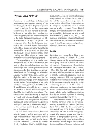 8. Instrumental Evaluation of Swallowing   341
Physical Setup for VFSS
Fluoroscopy is a radiologic technique that
permits real-time dynamic imaging of the
swallowing mechanism. Digital images are
viewed in real time during the examination
and recorded for slow motion and frame-
by-frame review after the examination.
These images become the permanent record
of the study. Basic equipment does not dif-
fer in relation to the age of the patient. The
equipment is low dose by design and con-
sists of (a) a standard, tiltable fluoroscopic
table, (b) an image intensifier tube that is
impacted by the x-ray beam and generates
the image, (c) a video monitor for real-time
viewing, and (d) a digital recorder con-
nected into the fluoroscopic equipment.
The digital recorder is typically con-
nected into the controls of the fluoroscopy
unit so when the radiologist activates the
fluoroscopic unit the images are recorded
simultaneously. The simultaneous activa-
tion of video and fluoroscopy unit allows for
accurate viewing with no gaps. Almost any
digital recorder can be used to record the
image from fluoroscopy. Every study should
include audio. If a microphone is not built
into the recording system, it should be read-
ily available and accessible for every study.
If a headset is needed for audio replay, it
should be stored with the microphone. The
simultaneous audio recording is essential
to record instructions, describe events by
the clinician, hear the patient’s responses
(particularly useful in relation to aspiration
timing and presence or absence of a cough),
and assess vocal quality (e.g., breathy, gur-
gly, or dysphonic).
In clinical research facilities, the basic
setup includes recording equipment with a
high-resolution frame-pause, slow-motion
forward and reverse, and single-frame
advance capability (Arvedson  Lefton-
Greif, 1998; Lefton-Greif et al., 2018; Loge­
mann, 1993). Accessory equipment includes
image counter to number each frame or
field of the study, character generator to
print patient identifying information on
the image, and a printer to produce a hard
copy of a select recorded frame. Digital
imaging provides clinicians with immedi-
ate accessibility to images for review and
interpretation (Goske et al., 2011). The
increased emphasis on efficacy of treatment
and outcomes behooves all clinicians to use
research thinking processes and problem-
solving skills for data collection.
Safety
Radiation safety must be a high prior-
ity (Jones, Kramer,  Donner, 1985). Two
rules of reason can be applied to patients
undergoing radiation exposure for medi-
cal purposes (International Commission
on Radiological Protection, 2007; Tolbert,
1996). The first rule relates to medical
necessity, which considers the importance
of specific information required from an
imaging procedure. This rule supports the
earlier discussion about the critical need to
define the questions to be answered before
considering referral for VFSS. Consider-
ation must be given to the diagnostic util-
ity and accuracy of information from x-ray
studies relative to the yield from modalities
that do not involve exposure to ionizing
radiation (Isaiah  Pereira, 2017).
The second rule relates to the principle
of keeping exposure levels “as low as rea-
sonably achievable (ALARA)” (Alzen 
Benz-Bohm, 2011; Dorfman et al., 2011;
Strauss  Kaste, 2006; Tolbert, 1996). In
all instances ALARA means limiting expo-
sures to that amount needed to achieve the
purpose of the procedure (Tolbert, 1996).
ALARA is especially important in children
because their tissues are particularly sensi-
tive to the effects of ionizing radiation and
 