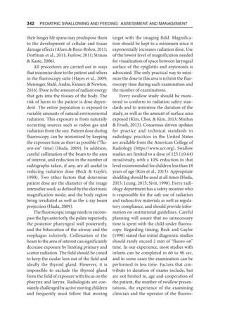 342  Pediatric Swallowing and Feeding: Assessment and Management
their longer life spans may predispose them
to the development of cellular and tissue
damage effects (Alzen  Benz-Bohm, 2011;
Dorfman et al., 2011; Furlow, 2011; Strauss
 Kaste, 2006).
All procedures are carried out in ways
that minimize dose to the patient and others
in the fluoroscopy suite (Hayes et al., 2009;
Meisinger, Stahl, Andre, Kinney,  Newton,
2016). Dose is the amount of radiant energy
that gets into the tissues of the body. The
risk of harm to the patient is dose depen-
dent. The entire population is exposed to
variable amounts of natural environmental
radiation. This exposure is from naturally
occurring sources such as radon gas and
radiation from the sun. Patient dose during
fluoroscopy can be minimized by keeping
the exposure time as short as possible (“flu-
oro-on” time) (Huda, 2009). In addition,
careful collimation of the beam to the area
of interest, and reduction in the number of
radiographs taken, if any, are all useful in
reducing radiation dose (Beck  Gayler,
1990). Two other factors that determine
patient dose are the diameter of the image
intensifier used, as defined by the electronic
magnification mode, and the body region
being irradiated as well as the x-ray beam
projection (Huda, 2009).
The fluoroscopic image needs to encom-
pass the lips anteriorly, the palate superiorly,
the posterior pharyngeal wall posteriorly,
and the bifurcation of the airway and the
esophagus inferiorly. Collimation of the
beam to the area of interest can significantly
decrease exposure by limiting primary and
scatter radiation. The field should be coned
to keep the ocular lens out of the field and
ideally the thyroid gland. However, it is
impossible to exclude the thyroid gland
from the field of exposure with focus on the
pharynx and larynx. Radiologists are con-
stantly challenged by active moving children
and frequently must follow that moving
target with the imaging field. Magnifica-
tion should be kept to a minimum since it
exponentially increases radiation dose. Use
of the lowest level of magnification needed
for visualization of space between laryngeal
surface of the epiglottis and arytenoids is
advocated. The only practical way to mini-
mize the dose to this area is to limit the fluo-
roscopy time during each examination and
the number of examinations.
Every swallow study should be moni-
tored to conform to radiation safety stan-
dards and to minimize the duration of the
study, as well as the amount of surface area
exposed (Kim, Choi,  Kim, 2013; Minhas
 Frush, 2013). Consensus-driven updates
for practice and technical standards in
radiologic practices in the United States
are available from the American College of
Radiology (https://www.acr.org). Swallow
studies are limited to a dose of 125 (±0.64)
mrad/study, with a 10% reduction in that
level recommended for children less than 18
years of age (Kim et al., 2013). Appropriate
shielding should be used at all times (Huda,
2015; Leung, 2015; Sivit, 1990). Every radi-
ology department has a safety monitor who
is responsible for the safe use of radiation
and radioactive materials as well as regula-
tory compliance, and should provide infor-
mation on institutional guidelines. Careful
planning will assure that no unnecessary
time is spent with the child under fluoros-
copy. Regarding timing, Beck and Gayler
(1990) stated that initial diagnostic studies
should rarely exceed 2 min of “fluoro-on”
time. In our experience, most studies with
infants can be completed in 60 to 90 sec,
and in some cases the examination can be
performed in less time. Factors that con-
tribute to duration of exams include, but
are not limited to, age and cooperation of
the patient, the number of swallow presen-
tations, the experience of the examining
clinician and the operator of the fluoros-
 
