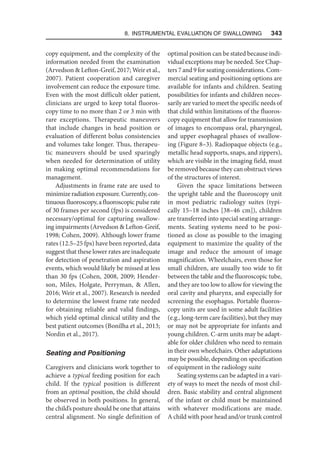 8. Instrumental Evaluation of Swallowing   343
copy equipment, and the complexity of the
information needed from the examination
(Arvedson  Lefton-Greif, 2017; Weir et al.,
2007). Patient cooperation and caregiver
involvement can reduce the exposure time.
Even with the most difficult older patient,
clinicians are urged to keep total fluoros-
copy time to no more than 2 or 3 min with
rare exceptions. Therapeutic maneuvers
that include changes in head position or
evaluation of different bolus consistencies
and volumes take longer. Thus, therapeu-
tic maneuvers should be used sparingly
when needed for determination of utility
in making optimal recommendations for
management.
Adjustments in frame rate are used to
minimizeradiationexposure.Currently,con-
tinuous fluoroscopy, a fluoroscopic pulse rate
of 30 frames per second (fps) is considered
necessary/optimal for capturing swallow-
ing impairments (Arvedson  Lefton-Greif,
1998; Cohen, 2009). Although lower frame
rates (12.5–25 fps) have been reported, data
suggest that these lower rates are inadequate
for detection of penetration and aspiration
events, which would likely be missed at less
than 30 fps (Cohen, 2008, 2009; Hender-
son, Miles, Holgate, Perryman,  Allen,
2016; Weir et al., 2007). Research is needed
to determine the lowest frame rate needed
for obtaining reliable and valid findings,
which yield optimal clinical utility and the
best patient outcomes (Bonilha et al., 2013;
Nordin et al., 2017).
Seating and Positioning
Caregivers and clinicians work together to
achieve a typical feeding position for each
child. If the typical position is different
from an optimal position, the child should
be observed in both positions. In general,
the child’s posture should be one that attains
central alignment. No single definition of
optimal position can be stated because indi-
vidual exceptions may be needed. See Chap-
ters 7 and 9 for seating considerations. Com-
mercial seating and positioning options are
available for infants and children. Seating
possibilities for infants and children neces-
sarily are varied to meet the specific needs of
that child within limitations of the fluoros-
copy equipment that allow for transmission
of images to encompass oral, pharyngeal,
and upper esophageal phases of swallow-
ing (Figure 8–3). Radiopaque objects (e.g.,
metallic head supports, snaps, and zippers),
which are visible in the imaging field, must
be removed because they can obstruct views
of the structures of interest.
Given the space limitations between
the upright table and the fluoroscopy unit
in most pediatric radiology suites (typi-
cally 15–18 inches [38–46 cm]), children
are transferred into special seating arrange-
ments. Seating systems need to be posi-
tioned as close as possible to the imaging
equipment to maximize the quality of the
image and reduce the amount of image
magnification. Wheelchairs, even those for
small children, are usually too wide to fit
between the table and the fluoroscopic tube,
and they are too low to allow for viewing the
oral cavity and pharynx, and especially for
screening the esophagus. Portable fluoros-
copy units are used in some adult facilities
(e.g., long-term care facilities), but they may
or may not be appropriate for infants and
young children. C-arm units may be adapt-
able for older children who need to remain
in their own wheelchairs. Other adaptations
may be possible, depending on specification
of equipment in the radiology suite
Seating systems can be adapted in a vari-
ety of ways to meet the needs of most chil-
dren. Basic stability and central alignment
of the infant or child must be maintained
with whatever modifications are made.
A child with poor head and/or trunk control
 