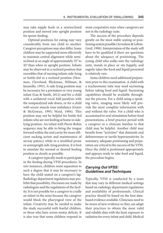 8. Instrumental Evaluation of Swallowing   345
may take nipple feeds in a semireclined
position and moved into upright position
for spoon-feeding.
Optimal positions for eating may vary
considerably from one child to another.
Caregiver perceptions may also differ. Some
children may be supported more effectively
to maintain central alignment while semi-
reclined at an angle of approximately 35° to
45ο
than when in upright position. Infants
may be observed in a reclined position that
resembles that of nursing infants side-lying
or bottle-fed in a reclined position (New-
man, Cleveland, Blickman, Hillman, 
Jaramillo, 1991). A side-lying position may
be necessary for a premature or very young
infant (Lau  Smith, 2012) and for a child
with a unilateral vocal fold paralysis with
the nonparalyzed side down, or for a child
with severe muscle tone imbalance (Geyer
 McGowan, 1995; Ward, 1984). This
position may not be helpful for bottle-fed
infants who are not feeding at home in side-
lying position. An infant with Pierre Robin
sequence may be able to bring the tongue
forward within the oral cavity for more effi-
cient sucking action and maintenance of
airway patency while in a modified prone
or semiupright side-lying position. It is best
to simulate the normal or desired feeding
position as closely as possible.
A caregiver typically needs to participate
in the feeding during VFSS procedures. In
rare instances, children resist separation to
such a degree that it may be necessary to
have the child seated on a caregiver’s lap.
Radiology department regulations may pro-
hibit that possibility. Decisions are made by
radiologists and the regulations of the facil-
ity. It is not possible for a caregiver to cradle
an infant in the arms because the caregiver
would block the pharyngeal view of the
infant. Creativity may be needed to make
the study successful with fearful children,
or those who have severe motor deficits. It
is also true that some children respond in
more cooperative ways when caregivers are
not in the radiology suite.
The success of the procedure depends
greatly on the most stable seating or posi-
tioningsystempossible(ArvedsonLefton-
Greif, 1998). Interpretation of the study will
have to be qualified if there are questions
about the adequacy of positioning. The
young child who walks into the radiology
suite, stands in place or sits happily, and
eagerly takes the food and liquid presented
is relatively rare.
Some children need additional prepara-
tion prior to this examination. A child with
a tracheostomy tube may need suctioning
before taking food and liquid. Suctioning
capabilities should be available through-
out the process. For a child using a speak-
ing valve, imaging most likely will pro-
vide the most complete information with
and without the valve. For a child who is
accustomed to oral stimulation before food
presentations, a brief practice period with
a caregiver or a clinician familiar to that
child may be helpful. Another child may
benefit from “activities” that diminish oral
defensiveness or tactile hypersensitivity. In
summary, adequate positioning and prepa-
ration are critical to the success of the VFSS.
Once the child is positioned appropriately
and appears ready to take food and liquid,
the procedure begins.
Carrying Out VFSS:
Guidelines and Techniques
Typically, VFSS is conducted by a team
that may vary in different medical settings
based on radiology department regulations
and availability of professionals. Clinical
practice should be based on the best data-
based evidence available. Clinicians need to
be aware of new evidence so they can adapt
their practices to obtain the most valid
and reliable data with the least exposure to
radiation for every infant and child. Medical
 