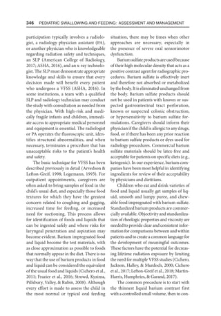 346  Pediatric Swallowing and Feeding: Assessment and Management
participation typically involves a radiolo-
gist, a radiology physician assistant (PA),
or another physician who is knowledgeable
regarding radiation safety and techniques,
an SLP (American College of Radiology,
2017; ASHA, 2016), and an x-ray technolo-
gist. The SLP must demonstrate appropriate
knowledge and skills to ensure that every
decision made will benefit every patient
who undergoes a VFSS (ASHA, 2016). In
some institutions, a team with a qualified
SLP and radiology technician may conduct
the study with consultation as needed from
the physician. With high-risk and medi-
cally fragile infants and children, immedi-
ate access to appropriate medical personnel
and equipment is essential. The radiologist
or PA operates the fluoroscopic unit, iden-
tifies structural abnormalities, and when
necessary, terminates a procedure that has
unacceptable risks to the patient’s health
and safety.
The basic technique for VFSS has been
described previously in detail (Arvedson 
Lefton-Greif, 1998; Logemann, 1993). For
outpatient appointments, caregivers are
often asked to bring samples of food in the
child’s usual diet, and especially those food
textures for which they have the greatest
concern related to coughing and gagging,
increased time for feeding, or increased
need for suctioning. This process allows
for identification of foods and liquids that
can be ingested safely and where risks for
laryngeal penetration and aspiration may
become evident. Barium impregnated food
and liquid become the test materials, with
as close approximation as possible to foods
that normally appear in the diet. There is no
way that the use of barium products in food
and liquid can be considered the equivalent
of the usual food and liquids (Cichero et al.,
2011; Frazier et al., 2016; Strowd, Kyzima,
Pillsbury, Valley,  Rubin, 2008). Although
every effort is made to assess the child in
the most normal or typical oral feeding
situation, there may be times when other
approaches are necessary, especially in
the presence of severe oral sensorimotor
dysfunction.
Barium sulfate products are used because
of their high molecular density that acts as a
positive contrast agent for radiographic pro-
cedures. Barium sulfate is effectively inert
and therefore not absorbed or metabolized
by the body. It is eliminated unchanged from
the body. Barium sulfate products should
not be used in patients with known or sus-
pected gastrointestinal tract perforation,
known or suspected colonic obstruction,
or hypersensitivity to barium sulfate for-
mulations. Caregivers should inform their
physician if the child is allergic to any drugs,
food, or if there has been any prior reaction
to barium sulfate products or dyes used for
radiology procedures. Commercial barium
sulfate materials should be latex-free and
acceptable for patients on specific diets (e.g.,
ketogenic). In our experience, barium com-
panies have been most helpful in identifying
ingredients for review of their acceptability
by physicians and dietitians.
Children who eat and drink varieties of
food and liquid usually get samples of liq-
uid, smooth and lumpy puree, and chew-
able food impregnated with barium sulfate.
Standardized barium products are commer-
cially available. Objectivity and standardiza-
tion of rheologic properties and viscosity are
needed to provide clear and consistent infor-
mation for comparisons between and within
patients and to create a common language for
the development of meaningful outcomes.
These factors have the potential for decreas-
ing lifetime radiation exposure by limiting
the need for multiple VFSS studies (Cichero,
Jackson, Halley,  Murdoch, 2000; Cichero
et al., 2017; Lefton-Greif et al., 2018; Martin-
Harris, Humphries,  Garand, 2017).
The common procedure is to start with
the thinnest liquid barium contrast first
with a controlled small volume, then to con-
 
