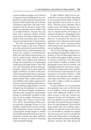 8. Instrumental Evaluation of Swallowing   347
secutive swallows by nipple, cup, or straw. It
is important that the findings not be com-
plicated by residue of thicker material in the
pharynx, which could be the case if a thicker
consistency is given first. The order of pre-
sentations may be altered to ensure some
degree of cooperation and in children who
are tactilely defensive, because they may
allow only a minimum number of bolus
presentations. Procedural adjustments are
made to meet the primary goal of obtain-
ing maximal information in minimal time.
The order of presentation of liquid and
food may change on the basis of history,
prior observations about how the child han-
dles various textures, and anticipated coop-
eration per caregiver recommendations.
Bolus size and timing of presentations can
also be varied because children’s abilities
may differ. Some children show improved
timing and coordination of oropharyngeal
swallowing with larger boluses when they
have only a brief pause between bolus pre-
sentations. Infants may be given liquid via
nipple of different viscosities if they dem-
onstrate laryngeal penetration or aspiration
before or during swallows when taking thin
liquid initially. When infants cannot pro-
duce rhythmic suck–swallow sequences suf-
ficient to extract enough liquid for observa-
tion of swallowing, approximately 1 to 2 ml
of liquid may be presented via syringe or
spoon. The choice of nipple is another con-
sideration that complicates interpretation
because of considerable variability in flow
rates of various nipples (McGrattan et al.,
2017; Pados, Park, Thoyre, Estrem  Nix,
2015, 2016). Breastfeeding infants pres-
ent particular challenges because it is not
possible to duplicate the viscosity of breast
milk with barium contrast, even when using
a preprepared standard liquid or powder
mixed with breast milk which then must be
presented via bottle and nipple. Sufficient
intake of contrast is critical to obtaining
valid and reliable findings.
In older children, liquid may be pre-
sented first via spoon, and then, depending
on the questions and the skills of children,
larger quantities may be given via cup or
straw. Clinicians must remember that if
residue occurs with thicker material, visu-
alization of thin or very thin liquid boluses
may be compromised by the presence of
residue in the pharynx. Changing the order
of consistencies may make it difficult for
observers to determine the basis for any
aspiration events. Clinicians must be astute
observers and “online” decision-makers
with pertinent data regarding history and
current feeding status.
The SLP and radiologist make observa-
tions relating to timing of the swallow, coor-
dination in oral and pharyngeal phases of
the swallow, pharyngeal motility, presence
or absence of material in the pharyngeal
recesses before a swallow or residue in the
pharyngeal recesses after the swallow, and
esophageal transit time. Occurrence of aspi-
ration before, during, and/or after swallows
of varied textures is documented. It is also
important to document whether a child
responds to the aspiration with a cough or
some other observable action, attempts to
clear with a cough, or makes no response
(silent aspiration).
In some children, it is not uncommon
that aspiration may occur on the first one
or two swallows as they are getting orga-
nized. With additional swallows or dif-
ferent textures as they get “warmed up,”
improved timing and coordination with
less or no aspiration is seen. Other children
may show an increased frequency of aspira-
tion as the study progresses. Given that the
study samples only a few swallows when a
child has not eaten for at least a few hours,
it is not possible to evaluate the changes
that may occur over time or to simulate an
entire meal. Observations of feeding dur-
ing a clinic/bedside assessment should help
clinicians structure the tasks during the
 