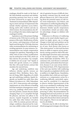 352  Pediatric Swallowing and Feeding: Assessment and Management
esophagus should be made on the basis of
the clinic/bedside assessment and whether
presenting questions have been or would
be better answered by an upper GI series.
Treatment recommendations differ depend-
ing on extent and type of impairments that
include whether aspiration occurs before,
during, and/or after swallows and also on
which textures. Recommendations also dif-
fer according to the status of pharyngeal and
esophageal motility.
Aspiration is one of the primary findings
of interest on the VFSS, but it is not the sole
purpose of the study. Modifications of bolus
size, texture, and temperature of food and
liquid used during the VFSS help clinicians
make recommendations for minimizing or
avoiding aspiration. In some instances, rec-
ommendations may include compensation
strategies for aspiration. Depending on the
child, trials of some of these modifications
may be useful prior to the VFSS, which can
then shorten the procedure. For example,
if children do not accept “real” liquids or
foods with specific textures, it is unlikely
that they will accept barium contrast that
simulates the rejected items.
Age and underlying condition may
influence whether specific textures are
aspirated (Weir, McMahon, Barry, Mas-
ters,  Chang, 2009). Regardless of a child’s
age and underlying condition, liquids fre-
quently are handled less safely than other
boluses (Arvedson et al., 1994; Velayutham
et al., 2017). Some persons with neurologic
impairments are most efficient at handling
food that maintains a homogeneous consis-
tency (e.g., pudding), which resists separa-
tion into particles, remains discrete despite
changing shape as it is propelled through
the pharynx, and does not adhere to the
mucosa. Liquids frequently are handled
less safely than other boluses (Arvedson
et al., 1994). In contrast, persons with neu-
rologic conditions characterized by weak-
ness may exhibit residue with an increased
risk of aspiration because of difficult clear-
ing thicker contrasts from the mouth and
pharynx (Banno et al., 2017). Data are lack-
ing about the potential impact of cold ver-
sus warm temperatures, sour boluses, and
carbonation on swallowing physiology dur-
ing VFSS in children. Research is needed to
determine whether specific temperatures
or chemesthetic stimuli can induce adap-
tive physiologic changes in children with
dysphagia.
Differences in efficiency of swallowing
liquids can be noted whether liquid is pre-
sented via nipple, spoon, cup, or syringe.
Changes in head and neck position can be
observed as the child takes liquid in a vari-
ety of ways. Neck flexion (also known as
“chin-down posture” or chin tuck) has been
shown in adults to improve airway protec-
tion by causing a posterior shift of the ante-
rior pharyngeal structures and a narrowing
of the laryngeal entrance (Welch, Loge-
mann, Rademaker,  Kahrilas, 1993). As a
cautionary note, neck flexion is contraindi-
cated in infants, particularly those born pre-
term, because it can cause airway obstruc-
tion (Thach  Stark, 1979). Hyperextension
of the neck may interfere with swallowing
that is typically accomplished with the neck
at midline or in slight flexion. Nonetheless,
the possibility that a child uses neck hyper-
extension as a compensatory action for a
swallowing difficulty, particularly aspira-
tion, must be considered. It is important
to observe whether hyperextension of the
neck occurs unrelated to swallowing. Some
children hyperextend the neck to main-
tain airway patency because of neurologic
posturing or reflux. Recommendations for
changing head and neck position are made
on the basis of videofluoroscopic findings
along with clinical observations and reports
from caregivers. There is no one right posi-
tion for all children.
Clinicians may be able to develop ben-
eficial management strategies when the type
 
