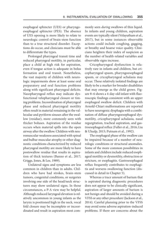 8. Instrumental Evaluation of Swallowing   355
esophageal sphincter (UES) or pharyngo-
esophageal sphincter (PES). The absence
of UES opening is more likely to relate to
neurologic control of brain-stem function
than to a true structural disorder. Excep-
tions do occur, and clinicians must be able
to differentiate the types.
Prolonged pharyngeal transit time and
reduced pharyngeal motility, in particular,
place a child at high risk for aspiration,
even if tongue action is adequate in bolus
formation and oral transit. Nonetheless,
the vast majority of children with neuro-
logic impairments show at least some oral
preparatory and oral function problems
along with significant pharyngeal deficits.
Nasopharyngeal reflux may indicate dys-
functional velopharyngeal closure or tim-
ing problems. Incoordination of pharyngeal
phase and reduced pharyngeal motility
often result in material remaining in the val-
leculae and pyriform sinuses after the swal-
low (residue), more commonly seen with
thicker boluses. Aspiration of the residue
occurs when material spills into the open
airway after the swallow. Children with neu-
romuscular weakness associated with spinal
and bulbar muscular atrophy or other diag-
nostic conditions characterized by reduced
pharyngeal motility are more likely to have
postswallow residue that results in aspira-
tion of thick textures (Banno et al., 2017;
Griggs, Jones,  Lee, 1989).
Unilateral signs and symptoms are less
common in children than in adults. Chil-
dren who have had strokes, brain-stem
tumors, congenital conditions, or surgeries
involving one side of the head/neck struc-
tures may show unilateral signs. In those
circumstances, a P-A view may be helpful.
Although reduced laryngeal elevation is rel-
atively uncommon in young infants as the
larynx is positioned high in the neck, vocal
fold closure may be incomplete or incoor-
dinated and result in aspiration most com-
monly seen during swallows of thin liquid.
In infants and young children, aspiration
events are typically silent (Velayutham et al.,
2017), but in some instances observable
actions could include coughing, gagging,
or breathy and hoarse voice quality. Clini-
cians heighten their index of suspicion as
the number of health-related variables and
observable signs increase.
Cricopharyngeal dysfunction is rela-
tively rare in infants and children, but cri-
copharyngeal spasm, pharyngoesophageal
spasm, or cricopharyngeal achalasia may
occur. These relatively isolated findings are
likely to be a marker for broader disabilities
that may emerge as the child grows. Fig-
ure 8–6 shows a 4-day-old infant with fluo-
roscopic findings consistent with an upper
esophageal swallow deficit. Children with
Arnold-Chiari malformations are reported
to have neurogenic dysphagia with a combi-
nation of diffuse pharyngoesophageal dys-
motility, cricopharyngeal achalasia, nasal
regurgitation, tracheal aspiration, and gas-
troesophageal reflux (Fuller et al., 2016; Liu
 Ulualp, 2015; Putnam et al., 1992).
The esophageal phase of the swallow can
be impaired because of a number of neu-
rologic conditions or structural anomalies.
Some of the more common possibilities in
infants and children include reduced esoph-
ageal motility or dysmotility, obstruction or
stricture, or esophagitis. Gastroesophageal
reflux frequently contributes to esophagi-
tis and worsens swallowing function (dis-
cussed in detail in Chapter 5).
Whereas a trace amount of barium that
is aspirated during diagnostic procedures
does not appear to be clinically significant,
aspiration of larger amounts of barium is
not benign and should be avoided during a
VFSS or any other procedure (Jackson et al.,
2014). Careful planning prior to the VFSS
may avoid some adverse aspiration-induced
problems. If there are concerns about the
 