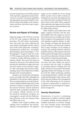 356  Pediatric Swallowing and Feeding: Assessment and Management
amount of aspiration or the child’s response
to the aspiration, appropriate medical inter-
vention is essential. Suctioning capabilities
and appropriate personnel should be avail-
able for infants and children with tracheos-
tomies and those with other major respira-
tory concerns.
Review and Report of Findings
Digitized images of the VFSS are reviewed
by the SLP with caregivers following the
procedure. The SLP makes recommenda-
tions and writes the report reflecting the
team analysis (radiologist and SLP; at times
may involve other physicians, including a
developmental pediatrician, neurologist,
pulmonologist, gastroenterologist, or oto-
laryngologist). Caregivers find the review
of VFSS images particularly helpful when
a child has residue following swallows or
aspirates silently. This review lets them see
material in the airway. The audio lets them
hear that the child did not cough. Real-time
and slow-motion reviews provide caregiv-
ers with vivid images that aid their under-
standing, which in turn helps them to follow
through with recommendations.
Caregivers are alerted that constipation
may be a possible side effect, although low
probability, of the barium sulfate ingestion.
Thus, recommendations are made by physi-
cians for additional fluid intake and, in some
instances, a laxative or suppository. Because
the amount of barium contrast material is
relatively small, constipation problems are
not common. Allergic reactions are rare
but should be mentioned. Caregivers are
encouraged to consult with the child’s pri-
mary physician in the rare instances when
side effects may occur.
Children with complex problems may
undergo team consultation and interdis-
ciplinary recommendations. The digitized
images can be available for review during
follow-up clinic visits or other conferences.
Findings from any particular diagnostic test
are useful only when considered within the
total context of the child. When caregivers
fully understand and appreciate the results,
they can incorporate recommendations into
the child’s daily activities.
Older children, particularly those with
higher cognitive function, find the feed-
back helpful when the images are used in
the treatment process. Images may be help-
ful for caregivers of young patients or those
with significant cognitive deficits. In addi-
tion, examples of images that demonstrate
normal swallows and abnormal swallows
from various etiologies can be helpful in
training. This training should be useful for
graduate students as they prepare to become
professionals in this high-risk area of patient
care and for professionals already involved
with pediatric swallowing and feeding.
Findings must be reported to the refer-
ral source and other health care provid-
ers involved with the child. In addition
to providing objective findings from the
study, clinicians must provide information
regarding whether the findings are consis-
tent with the child’s underlying condition
or presenting problems, whether the child
cooperated during the study, and any other
factors that may influence the management
of the child. Reporting just the presence
or absence of penetration or aspiration is
insufficient for the development of appro-
priate management.
Severity Classification
Classification of severity of swallowing
impairments in children would be helpful
to compare findings among evaluators in
multiple institutions, to monitor changes
over time through various intervention
and management strategies, to exchange
 