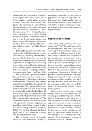8. Instrumental Evaluation of Swallowing   357
information, and to measure outcomes.
Recent reports show that standardization of
VFSS procedures and the reading of images
obtained from adults and children, hold
promise for advancing the clinical utility
of the evaluations one without increasing
radiation exposure (Bonilha et al., 2013;
Henderson et al., 2016 ; Stoeckli, Huisman,
Seifert,  Martin-Harris, 2003). Further
research is needed to determine whether
and to what degree standardization may
have a comparable impact for infants and
young children undergoing VFSS proce-
dures (Lefton-Greif et al., 2018; Nordin
et al., 2017).
Themostbasicquestioniswhetheraper-
son is safe for oral feeding of any texture(s).
The severity of swallowing impairment will
provide critical information. However, the
answer(s) to this question are complex and
dependent on multiple factors including
those related to the child, the timing/age
and its relation to growth and vulnerability
to the consequences of dysphagia, and envi-
ronmental/social factors (see Figure 8–1).
The Penetration-Aspiration (PenAsp),
Scale, an 8-point scale, was developed spe-
cifically to quantify selected penetration and
aspiration events observed during VFSS in
adults (Rosenbek, Robbins, Roecker, Coyle,
 Wood, 1996). This type of scale has poten-
tial for improved precision in describing
the accidental loss of food or liquid into the
airway while eating or drinking. Although
penetration has been observed in more than
11% of normal adults participating in VFSS,
comparable findings have been associated
with significantly more cases of pneumonia
in children (Allen, White, Leonard,  Belaf-
sky, 2010; Gurberg, Birnbaum,  Daniel,
2015). Thus far, data validating the clinical
significance of the PenAsp scale in infants
and children are not available.
There is limited research on the appli-
cation of videofluoroscopic findings to
management decisions for the pediatric
population. Findings that represent a lim-
ited sample in a brief period of time on
one occasion must be placed into context
with history and clinical findings. Develop-
ment of salient clinical outcome measures is
urgently needed.
Repeat VFSS Studies
A frequently asked question is, “When do
you repeat a VFSS?” The simple answer is “as
seldom as possible.” The same criteria that
were used in decisions for an initial study
are used for any follow-up study. A signifi-
cant change in health status, recurrence of
previous signs and symptoms, prior history
of silent aspiration, or failure to grow may
indicate possible need to change diet tex-
tures or some other aspect of intervention.
Swallow status is one of the variables, which
then must be reevaluated. Improved oral
sensorimotor functioning in children with
profound cognitive deficits and neurologic
impairments has not proven to correlate
with improved pharyngeal function. VFSS
findings are useful when concerns relate
to pharyngeal swallow function and the
need to define status for possible changes
in management.
Management options may include
changes in diet textures; positioning and
seating; specialized feeding tools and tech-
niques; behavioral modification; direct
oral sensorimotor practice; sensory-based
approaches; and/or specific instructions
related to coughing, breathing, or timing of
the swallow. Alternate methods of nonoral
feeding may need to be considered, with
plans for oral sensorimotor stimulation
with or without food to be included in the
practice. These management options are
discussed in detail in Chapter 9.
 