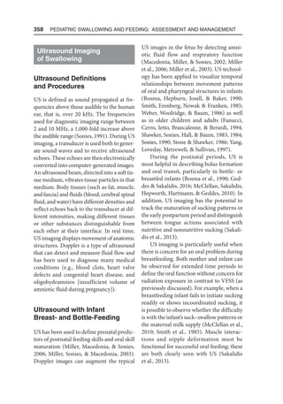 358  Pediatric Swallowing and Feeding: Assessment and Management
Ultrasound Imaging
of Swallowing
Ultrasound Definitions
and Procedures
US is defined as sound propagated at fre-
quencies above those audible to the human
ear, that is, over 20 kHz. The frequencies
used for diagnostic imaging range between
2 and 10 MHz, a 1,000-fold increase above
the audible range (Sonies, 1991). During US
imaging, a transducer is used both to gener-
ate sound waves and to receive ultrasound
echoes. These echoes are then electronically
converted into computer-generated images.
An ultrasound beam, directed into a soft tis-
sue medium, vibrates tissue particles in that
medium. Body tissues (such as fat, muscle,
and fascia) and fluids (blood, cerebral spinal
fluid, and water) have different densities and
reflect echoes back to the transducer at dif-
ferent intensities, making different tissues
or other substances distinguishable from
each other at their interface. In real time,
US imaging displays movement of anatomic
structures. Doppler is a type of ultrasound
that can detect and measure fluid flow and
has been used to diagnose many medical
conditions (e.g., blood clots, heart valve
defects and congenital heart disease, and
oligohydramnios [insufficient volume of
amniotic fluid during pregnancy]).
Ultrasound with Infant
Breast- and Bottle-Feeding
US has been used to define prenatal predic-
tors of postnatal feeding skills and oral skill
maturation (Miller, Macedonia,  Sonies,
2006; Miller, Sonies,  Macedonia, 2003).
Doppler images can augment the typical
US images in the fetus by detecting amni-
otic fluid flow and respiratory function
(Macedonia, Miller,  Sonies, 2002; Miller
et al., 2006; Miller et al., 2003). US technol-
ogy has been applied to visualize temporal
relationships between movement patterns
of oral and pharyngeal structures in infants
(Bosma, Hepburn, Josell,  Baker, 1990;
Smith, Erenberg, Nowak  Franken, 1985;
Weber, Woolridge,  Baum, 1986) as well
as in older children and adults (Fanucci,
Cerro, Ietto, Brancaleone,  Berardi, 1994;
Shawker, Sonies, Hall,  Baum, 1983, 1984;
Sonies, 1990; Stone  Shawker, 1986; Yang,
Loveday, Metreweli,  Sullivan, 1997).
During the postnatal periods, US is
most helpful in describing bolus formation
and oral transit, particularly in bottle- or
breastfed infants (Bosma et al., 1990; Ged-
des  Sakalidis, 2016; McClellan, Sakalidis,
Hepworth, Hartmann,  Geddes, 2010). In
addition, US imaging has the potential to
track the maturation of sucking patterns in
the early postpartum period and distinguish
between tongue actions associated with
nutritive and nonnutritive sucking (Sakali-
dis et al., 2013).
US imaging is particularly useful when
there is concern for an oral problem during
breastfeeding. Both mother and infant can
be observed for extended time periods to
define the oral function without concern for
radiation exposure in contrast to VFSS (as
previously discussed). For example, when a
breastfeeding infant fails to initiate sucking
readily or shows incoordinated sucking, it
is possible to observe whether the difficulty
is with the infant’s suck–swallow patterns or
the maternal milk supply (McClellan et al.,
2010; Smith et al., 1985). Muscle interac-
tions and nipple deformation must be
functional for successful oral feeding; these
are both clearly seen with US (Sakalidis
et al., 2013).
 