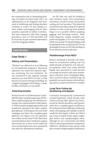 360  Pediatric Swallowing and Feeding: Assessment and Management
the examination and in interpreting find-
ings (Arvedson  Lefton-Greif, 2017). As
sophistication in the diagnosis and treat-
ment of swallowing and feeding disorders
continues to evolve, US may emerge as a
more widely used imaging tool for clinic
purposes, especially in infants. Coordina-
tion and comparison with other imaging
procedures, such as VFSS and FEES, will
be necessary to gain maximal information
from this imaging modality.
Case Studies
Case Study 1
History and Presentation
“Michael” was delivered at term following
an uncomplicated pregnancy. Meconium
aspiration was noted and required vigor-
ous suctioning, but not intubation. He
was transferred to the regional neonatal
intensive care unit (NICU) on Day 2 of life
because of cyanosis during oral feeding. He
coughed and gagged with feeding. A weak,
breathy, and hoarse cry was noted.
Initial Examination
He had normal vocal fold function via flex-
ible fiberoptic nasopharyngoscopy (FFNL).
Direct rigid laryngoscopy revealed that ary-
tenoids were characterized by mild edema.
A VFSS revealed nasopharyngeal reflux and
insufficient opening of the upper esopha-
geal sphincter. A focal spasm was seen in the
esophagus just below the cricopharyngeal
sphincter (see Figure 8–6). No aspiration
was evident on the initial VFSS. Physicians
recommended no direct medical or surgical
intervention for at least several weeks but
close monitoring because time and growth
may allow for spontaneous resolution.
An NG tube was used for feeding to
meet nutrition needs. Oral sensorimotor
assessment revealed normal nonnutritive
sucking and oral sensation. This infant did
not tolerate more than a drop of 5% glucose
solution or water on the tip of his mother’s
finger or on a pacifier without coughing,
gagging, and becoming cyanotic. Addi-
tional diagnostic workup included com-
puted tomographic (CT) scan of the head,
which was normal. No liquid feedings could
be attempted in the neonatal period. He was
discharged to home on NG tube feedings to
be reevaluated several weeks later.
Postdischarge From NICU
Parents continued to provide oral stimu-
lation for nonnutritive sucking, and very
small amounts of liquid for test and prac-
tice purposes. After a few weeks, flavored
liquids were presented in small amounts
via syringe for practice with close monitor-
ing to minimize stress. Esophageal dilata-
tion occurred at about 4 months of age. He
gradually increased volumes with oral feed-
ing and was a total oral feeder by 6 months.
Long-Term Follow-Up
Swallowing and Speech
Continued developmental examinations
revealed hypotonia, which became more
evident as he got older. Speech was charac-
terized by flaccid dysarthria and hyperna-
sality due to velopharyngeal insufficiency.
He continued to have difficulty swallowing,
noted with gulping and multiple swallows
needed for thin liquids. Follow-up VFSS at
age 3 years revealed similar upper esopha-
geal deficits and nasopharyngeal reflux,
although he was a functional oral feeder
with no clinical presentations of aspiration.
Multiview videofluoroscopic speech study
also revealed velopharyngeal insufficiency.
 
