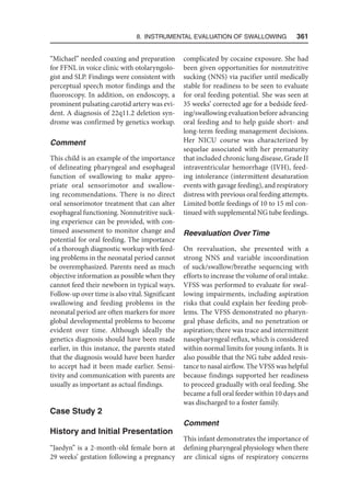 8. Instrumental Evaluation of Swallowing   361
“Michael” needed coaxing and preparation
for FFNL in voice clinic with otolaryngolo-
gist and SLP. Findings were consistent with
perceptual speech motor findings and the
fluoroscopy. In addition, on endoscopy, a
prominent pulsating carotid artery was evi-
dent. A diagnosis of 22q11.2 deletion syn-
drome was confirmed by genetics workup.
Comment
This child is an example of the importance
of delineating pharyngeal and esophageal
function of swallowing to make appro-
priate oral sensorimotor and swallow-
ing recommendations. There is no direct
oral sensorimotor treatment that can alter
esophageal functioning. Nonnutritive suck-
ing experience can be provided, with con-
tinued assessment to monitor change and
potential for oral feeding. The importance
of a thorough diagnostic workup with feed-
ing problems in the neonatal period cannot
be overemphasized. Parents need as much
objective information as possible when they
cannot feed their newborn in typical ways.
Follow-up over time is also vital. Significant
swallowing and feeding problems in the
neonatal period are often markers for more
global developmental problems to become
evident over time. Although ideally the
genetics diagnosis should have been made
earlier, in this instance, the parents stated
that the diagnosis would have been harder
to accept had it been made earlier. Sensi-
tivity and communication with parents are
usually as important as actual findings.
Case Study 2
History and Initial Presentation
“Jaedyn” is a 2-month-old female born at
29 weeks’ gestation following a pregnancy
complicated by cocaine exposure. She had
been given opportunities for nonnutritive
sucking (NNS) via pacifier until medically
stable for readiness to be seen to evaluate
for oral feeding potential. She was seen at
35 weeks’ corrected age for a bedside feed-
ing/swallowing evaluation before advancing
oral feeding and to help guide short- and
long-term feeding management decisions.
Her NICU course was characterized by
sequelae associated with her prematurity
that included chronic lung disease, Grade II
intraventricular hemorrhage (IVH), feed-
ing intolerance (intermittent desaturation
events with gavage feeding), and respiratory
distress with previous oral feeding attempts.
Limited bottle feedings of 10 to 15 ml con-
tinued with supplemental NG tube feedings.
Reevaluation Over Time
On reevaluation, she presented with a
strong NNS and variable incoordination
of suck/swallow/breathe sequencing with
efforts to increase the volume of oral intake.
VFSS was performed to evaluate for swal-
lowing impairments, including aspiration
risks that could explain her feeding prob-
lems. The VFSS demonstrated no pharyn-
geal phase deficits, and no penetration or
aspiration; there was trace and intermittent
nasopharyngeal reflux, which is considered
within normal limits for young infants. It is
also possible that the NG tube added resis-
tance to nasal airflow. The VFSS was helpful
because findings supported her readiness
to proceed gradually with oral feeding. She
became a full oral feeder within 10 days and
was discharged to a foster family.
Comment
This infant demonstrates the importance of
defining pharyngeal physiology when there
are clinical signs of respiratory concerns
 