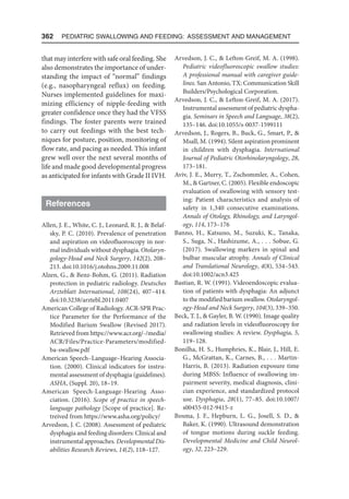 362  Pediatric Swallowing and Feeding: Assessment and Management
that may interfere with safe oral feeding. She
also demonstrates the importance of under-
standing the impact of “normal” findings
(e.g., nasopharyngeal reflux) on feeding.
Nurses implemented guidelines for maxi-
mizing efficiency of nipple-feeding with
greater confidence once they had the VFSS
findings. The foster parents were trained
to carry out feedings with the best tech-
niques for posture, position, monitoring of
flow rate, and pacing as needed. This infant
grew well over the next several months of
life and made good developmental progress
as anticipated for infants with Grade II IVH.
References
Allen, J. E., White, C. J., Leonard, R. J.,  Belaf-
sky, P. C. (2010). Prevalence of penetration
and aspiration on videofluoroscopy in nor-
mal individuals without dysphagia. Otolaryn­
gology-Head and Neck Surgery, 142(2), 208–
213. doi:10.1016/j.otohns.2009.11.008
Alzen, G.,  Benz-Bohm, G. (2011). Radiation
protection in pediatric radiology. Deutsches
Arzteblatt International, 108(24), 407–414.
doi:10.3238/arztebl.2011.0407
American College of Radiology. ACR-SPR Prac-
tice Parameter for the Performance of the
Modified Barium Swallow (Revised 2017).
Retrieved from https://www.acr.org/-/media/
ACR/Files/Practice-Parameters/modified-
ba-swallow.pdf
American Speech–Language–Hearing Associa-
tion. (2000). Clinical indicators for instru-
mental assessment of dysphagia (guidelines).
ASHA, (Suppl. 20), 18–19.
American Speech-Language-Hearing Asso-
ciation. (2016). Scope of practice in speech-
language pathology [Scope of practice]. Re-
treived from https://www.asha.org/policy/
Arvedson, J. C. (2008). Assessment of pediatric
dysphagia and feeding disorders: Clinical and
instrumental approaches. Developmental Dis-
abilities Research Reviews, 14(2), 118–127.
Arvedson, J. C.,  Lefton-Greif, M. A. (1998).
Pediatric videofluoroscopic swallow studies:
A professional manual with caregiver guide-
lines. San Antonio, TX: Communication Skill
Builders/Psychological Corporation.
Arvedson, J. C.,  Lefton-Greif, M. A. (2017).
Instrumental assessment of pediatric dyspha-
gia. Seminars in Speech and Language, 38(2),
135–146. doi:10.1055/s-0037-1599111
Arvedson, J., Rogers, B., Buck, G., Smart, P., 
Msall, M. (1994). Silent aspiration prominent
in children with dysphagia. International
Journal of Pediatric Otorhinolaryngology, 28,
173–181.
Aviv, J. E., Murry, T., Zschommler, A., Cohen,
M.,  Gartner, C. (2005). Flexible endoscopic
evaluation of swallowing with sensory test-
ing: Patient characteristics and analysis of
safety in 1,340 consecutive examinations.
Annals of Otology, Rhinology, and Laryngol-
ogy, 114, 173–176
Banno, H., Katsuno, M., Suzuki, K., Tanaka,
S., Suga, N., Hashizume, A., . . . Sobue, G.
(2017). Swallowing markers in spinal and
bulbar muscular atrophy. Annals of Clinical
and Translational Neurology, 4(8), 534–543.
doi:10.1002/acn3.425
Bastian, R. W. (1991). Videoendoscopic evalua-
tion of patients with dysphagia: An adjunct
to the modified barium swallow. Otolaryngol-
ogy-Head and Neck Surgery, 104(3), 339–350.
Beck, T. J.,  Gayler, B. W. (1990). Image quality
and radiation levels in videofluoroscopy for
swallowing studies: A review. Dysphagia, 5,
119–128.
Bonilha, H. S., Humphries, K., Blair, J., Hill, E.
G., McGrattan, K., Carnes, B., . . . Martin-
Harris, B. (2013). Radiation exposure time
during MBSS: Influence of swallowing im-
pairment severity, medical diagnosis, clini-
cian experience, and standardized protocol
use. Dysphagia, 28(1), 77–85. doi:10.1007/
s00455-012-9415-z
Bosma, J. F., Hepburn, L. G., Josell, S. D., 
Baker, K. (1990). Ultrasound demonstration
of tongue motions during suckle feeding.
Developmental Medicine and Child Neurol-
ogy, 32, 223–229.
 
