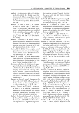 8. Instrumental Evaluation of Swallowing   363
Cichero, J. A., Jackson, O., Halley, P. J.,  Mur-
doch, B. E. (2000). How thick is thick? Mul-
ticenter study of the rheological and material
property characteristics of mealtime fluids
and videofluoroscopy fluids. Dysphagia, 15(4),
188–200.
Cichero, J. A., Lam, P., Steele, C. M., Hanson,
B., Chen, J., Dantas, R. O., . . . Stanschus, S.
(2017). Development of international termi-
nology and definitions for texture-modified
foods and thickened fluids used in dysphagia
management: The IDDSI framework. Dys-
phagia, 32(2), 293–314. doi:10.1007/s00455-
016-9758-y
Cichero, J., Nicholson, T.,  Dodrill, P. (2011).
Liquid barium is not representative of infant
formula: Characterisation of rheological and
material properties. Dysphagia, 26(3), 264–
271. doi:10.1007/s00455-010-9303-3
Cohen, M. D. (2008). Optimizing the use of
pulsed fluoroscopy to reduce radiation expo-
sure to children. Journal of the American Col-
lege of Radiology, 5(3), 205–209.
Cohen, M. D. (2009). Can we use pulsed fluoros­
copy to decrease the radiation dose during
video fluoroscopic feeding studies in chil-
dren? Clinical Radiology, 64(1), 70–73.
Dorfman, A. L., Fazel, R., Einstein, A. J., Apple-
gate, K. E., Krumholz, H. M., Wang, Y., . .
. Nallamothu, B. K. (2011). Use of medical
imaging procedures with ionizing radia-
tion in children: A population-based study.
Archives of Pediatrics and Adolescent Medi-
cine, 165(5), 458–464. doi:10.1001/arch​pedia​
trics.2010.270
Fanucci, A., Cerro, P., Ietto, F., Brancaleone, C.,
 Berardi, F. (1994). Physiology of oral swal-
lowing studied by ultrasonography. Dento-
maxillofacial Radiology, 23(4), 221–225.
Frazier, J., Chestnut, A. H., Jackson, A., Barbon, C.
E., Steele, C. M.,  Pickler, L. (2016). Under-
standing the viscosity of liquids used in infant
dysphagia management. Dysphagia, 31(5),
627–679. doi:10.1007/s00455-016-9726-6
Fuller, J. C., Sinha, S., Caruso, P. A., Hersh, C.
J., Butler, W. E., Krishnamoorthy, K. S., 
Hartnick, C. J. (2016). Chiari malformations:
An important cause of pediatric aspiration.
International Journal of Pediatric Otorhino-
laryngology, 88, 124–128. doi:10.1016/j.ijp​
orl.2016.06.019
Furlow, B. (2011). Radiation protection in pedi-
atric imaging. International Journal of Pediat-
ric Otorhinolaryngology, 82(5), 421–439.
Geddes, D. T.,  Sakalidis, V. S. (2016). Ultra-
sound imaging of breastfeeding—A window
to the inside: Methodology, normal appear-
ances, and application. Journal of Human
Lactation, 32(2), 340–349.
Geyer, L. A.,  McGowan, J. S. (1995). Position-
ing infants and children for videofluoro-
scopic swallowing function studies. Infants
and Young Children, 8, 58–64.
Gleeson, K., Eggli, D. F.,  Maxwell, S. L. (1997).
Quantitative aspiration during sleep in nor-
mal subjects. Chest, 111(5), 1266–1272.
Goske, M. J., Charkot, E., Herrmann, T., John, S.
D., Mills, T. T., Morrison, G.,  Smith, S. N.
(2011). Image gently: Challenges for radio-
logic technologists when performing digital
radiography in children. Pediatric Radiology,
41(5), 611–619. doi:10.1007/s00247-010-
1957-3
Griggs, C. A., Jones, P. M.,  Lee, R. E. (1989).
Videofluoroscopic investigation of feeding
disorders in children with multiple handicap.
Developmental Medicine and Child Neurol-
ogy, 31, 303–308.
Gurberg, J., Birnbaum, R.,  Daniel, S. J. (2015).
Laryngeal penetration on videofluoroscopic
swallowing study is associated with increased
pneumonia in children. International Jour-
nal of Pediatric Otorhinolaryngology, 79(11),
1827–1830. doi:10.1016/j.ijporl.2015.08.016
Hartnick, C. J., Miller, C., Hartley, B. E. J.,  Will-
ging, J. P. (2000). Pediatric fiberoptic endo-
scopic evaluation of swallowing. Annals of
Otology, Rhinology, and Laryngology, 109(11),
996–999. doi:10.1177/000348940010901102
Hayes, A., Alspaugh, J. M., Bartelt, D., Campion,
M. B., Eng, J., Gayler, B. W., . . . Haynos, J.
(2009). Radiation safety for the speech-lan-
guage pathologist. Dysphagia, 24(3), 274–
279. doi:10.1007/s00455-008-9201-0
Henderson, M., Miles, A., Holgate, V., Pery-
man, S.,  Allen, J. (2016). Application and
 