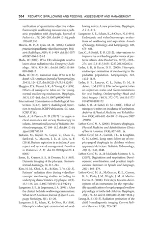 364  Pediatric Swallowing and Feeding: Assessment and Management
verification of quantitative objective video-
fluoroscopic swallowing measures in a pedi-
atric population with dysphagia. Journal of
Pediatrics, 178, 200–205. doi:10.1016/j.jpeds​
.2016.07.050
Hiorns, M. P.,  Ryan, M. M. (2006). Current
practice in paediatric videofluoroscopy. Pedi-
atric Radiology, 36(9), 911–919. doi:10.1007/
s00247-006-0124-3
Huda, W. (2009). What ER radiologists need to
know about radiation risks. Emergency Radi-
ology, 16(5), 335–341. doi:10.1007/s10140-
009-0801-2
Huda, W. (2015). Radiation risks: What is to be
done? AJR American Journal of Roentgenology,
204(1), 124–127. doi:10.2214/AJR.14​
.12834
Huggins, P. S., Tuomi, S. K.,  Young, C. (1999).
Effects of nasogastric tubes on the young,
normal swallowing mechanism. Dysphagia,
14(3), 157–161. doi:10.1007/pl00009598
International Commission on Radiological Pro-
tection (ICRP). (2007). Radiological protec-
tion in medicine. ICRP Publication 105. Ann.
ICRP 37 (6).
Isaiah, A.,  Pereira, K. D. (2017). Laryngotra-
cheal anomalies and airway fluoroscopy in
infants. International Journal of Pediatric Oto-
rhinolaryngology, 97, 109–112. doi:10.1016/j​
.ijporl.2017.03.03
Jackson, M., Kapur, N., Goyal, V., Choo, K.,
Sarikwal, A., Masters, I. B.,  Isles, A. F.
(2014). Barium aspiration in an infant: A case
report and review of management. Frontiers
in Pediatrics, 2, 37. doi:10.3389/fped.2014.​
00037
Jones, B., Kramer, S. S.,  Donner, M. (1985).
Dynamic imaging of the pharynx. Gastroin-
testinal Radiology, 10, 213–224.
Kim, H. M., Choi, K. H.,  Kim, T. W. (2013).
Patients’ radiation dose during videofluo-
roscopic swallowing studies according to
underlying characteristics. Dysphagia, 28(2),
153–158. doi:10.1007/s00455-012-9424-y
Langmore, S. E.,  Logemann, J. A. (1991). After
the clinical bedside swallowing examination:
What next? American Journal of Speech-Lan-
guage Pathology, 1(1), 13–20.
Langmore, S. E., Schatz, K.,  Olsen, N. (1988).
Fiberoptic endoscopic examination of swal-
lowing safety: A new procedure. Dysphagia,
2, 216–219.
Langmore, S. E., Schatz, K.,  Olsen, N. (1991).
Endoscopic and videofluoroscopic evalua-
tions of swallowing and aspiration. Annals
of Otology, Rhinology, and Laryngology, 100,
678–681.
Lau, C.,  Smith, E. O. (2012). Interventions to
improve the oral feeding performance of pre-
term infants. Acta Paediatrica, 101(7), e269–
274. doi:10.1111/j.1651-2227.2012.02662.x
Leder, S. B.,  Karas, D. E. (2000). Fiberoptic
endoscopic evaluation of swallowing in the
pediatric population. Laryngoscope, 110,
1132–1136.
Leder, S. B., Lazarus, C. L., Suiter, D. M., 
Acton, L. M. (2011). Effect of orogastric tubes
on aspiration status and recommendations
for oral feeding. Otolaryngology-Head and
Neck Surgery, 144(3), 372–375. doi:10.1177/​
019459981039172
Leder, S. B.,  Suiter, D. M. (2008). Effect of
nasogastric tubes on incidence of aspiration.
Archives of Physical Medicine and Rehabilita-
tion, 89(4), 648–651. doi:10.1016/j.apmr​.2007​
.09.038.
Lefton-Greif, M. A. (2008). Pediatric dysphagia.
Physical Medicine and Rehabilitation Clinics
of North America, 19(4), 837–851, ix.
Lefton-Greif, M. A., Carroll, J. L.,  Loughlin,
G. M. (2006). Long-term follow-up of oro-
pharyngeal dysphagia in children without
apparent risk factors. Pediatric Pulmonology,
41(11), 1040–1048.
Lefton-Greif, M. A.,  McGrath-Morrow, S. A.
(2007). Deglutition and respiration: Devel-
opment, coordination, and practical impli-
cations. Seminars in Speech and Language,
28(3), 166–179.
Lefton-Greif, M. A., McGrattan, K. E., Carson,
K. A., Pinto, J. M., Wright, J. M.,  Martin-
Harris, B. (2018). First steps towards devel-
opment of an instrument for the reproduc-
ible quantification of oropharyngeal swallow
physiology in bottle-fed children. Dysphagia,
33(1), 76–82. doi:10.1007/s00455-017-9834-y
Leung, R. S. (2015). Radiation protection of the
child from diagnostic imaging. Current Pedi-
atric Reviews, 11(4), 235–242.
 