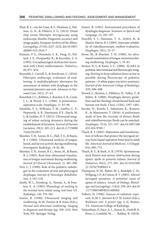 366  Pediatric Swallowing and Feeding: Assessment and Management
Plaat, B. E., van der Laan, B. F., Wedman, J., Hal-
mos, G. B.,  Dikkers, F. G. (2014). Distal
chip versus fiberoptic laryngoscopy using
endoscopic sheaths: Diagnostic accuracy and
image quality. European Archives of Oto-Rhino-
Laryngology, 271(8), 2227–2232. doi:10​.1007/
s00405-014-2916-7
Putnam, P. E., Orenstein, S. R., Pang, D., Pol-
lack, I. F., Proujansky, R.,  Kocoshis, S. A.
(1992). Cricopharyngeal dysfunction associ-
ated with Chiari malformations. Pediatrics,
89, 871–876.
Reynolds, J., Carroll, S.,  Sturdivant, C. (2016).
Fiberoptic endoscopic evaluation of swal-
lowing: A multidisciplinary alternative for
assessment of infants with dysphagia in the
neonatal intensive care unit. Advances in Neo-
natal Care, 16(1), 37–43.
Rosenbek, J. C., Robbins, J., Roecker, E. B., Coyle,
J. L.,  Wood, J. L. (1996). A penetration-
aspiration scale. Dysphagia, 11, 93–98.
Sakalidis, V. S., Williams, T. M., Garbin, C. P.,
Hepworth, A. R., Hartmann, P. E., Paech, M.
J.,  Geddes, D. T. (2013). Ultrasound imag-
ing of infant sucking dynamics during the
establishment of lactation. Journal of Human
Lactation, 29(2), 205–213. doi:10.1177/​
0890​
334412452933
Shawker, T. H., Sonies, B. C., Hall, T. E.,  Baum,
B. J. (1984). Ultrasound analysis of tongue,
hyoid, and larynx activity during swallowing.
Investigative Radiology, 19, 82–86.
Shawker, T. H., Sonies, B. C., Stone, M.,  Baum,
B. J. (1983). Real-time ultrasound visualiza-
tion of tongue movement during swallowing.
Journal of Clinical Ultrasound, 11, 485–490.
Sivit, C. J. (1990). Role of the pediatric radiolo-
gist in the evaluation of oral and pharyngeal
dysphagia. Journal of Neurologic Rehabilita-
tion, 4, 103–110.
Smith, W. L., Erenberg, A., Nowak, A.,  Fran-
ken, E. A. (1985). Physiology of sucking in
the normal term infant using real-time US.
Radiology, 156, 379–381.
Sonies, B. (1990). Ultrasound imaging and
swallowing. In M. Donner  B. Jones (Eds.),
Normal and abnormal swallowing: Imaging
in diagnosis and therapy (pp. 109–119). New
York, NY: Springer-Verlag.
Sonies, B. (1991). Instrumental procedures of
dysphagia diagnosis. Seminars in Speech and
Language, 12, 185–197.
Stoeckli, S. J., Huisman, T. A., Seifert, B., 
Martin-Harris, B. J. (2003). Interrater reliabil-
ity of videofluoroscopic swallow evaluation.
Dysphagia, 18(1), 53–57.
Stone, M.,  Shawker, T. H. (1986). An ultra-
sound examination of tongue movement dur-
ing swallowing. Dysphagia, 1, 78–83.
Strauss, K. J.,  Kaste, S. C. (2006). ALARA in
pediatricinterventionalandfluoroscopicimag-
ing: Striving to keep radiation doses as low as
possible during fluoroscopy of pediatric
patients—A white paper executive summary.
Journal of the American College of Radiology,
3(9), 686–688.
Strowd, L., Kyzima, J., Pillsbury, D., Valley, T., 
Rubin, B. (2008). Dysphagia dietary guide-
lines and the rheology of nutritional feeds and
barium test feeds. Chest, 133(6), 1397–1401.
Suzuki, H., Kondo, I., Sakamoto, K., Kimura,
K.,  Matsumoto, T. (2016). A preliminary
study of how the viscosity of dietary fluids
and videofluoroscopy fluids can be matched.
Dysphagia, 31(4), 531–537. doi:10.1007/s00​
455-016-9709-7
Thach, B. T. (2001). Maturation and transforma-
tion of reflexes that protect the laryngeal air-
way from liquid aspiration from fetal to adult
life. American Journal of Medicine, 111(Suppl.
8A), 69S–77S.
Thach, B. T.,  Stark, A. R. (1979). Spontaneous
neck flexion and airway obstruction during
apneic spells in preterm infants. Journal of
Pediatrics, 94(2), 275–281. doi:10.1016/S00​
22-3476(79)80843-4
Thompson, D. M., Rutter, M. J., Rudolph, C. D.,
Willging, J. P.,  Cotton, R. T. (2005). Altered
laryngeal sensation: A potential cause of
apnea of infancy. Annals of Otology, Rhinol-
ogy, and Laryngology, 114(4), 258–263. doi:10​
.1177/​000348940511400402
Tolbert, D. (1996). Sources of radiation expo-
sure. In M. L. Janower  O. W. Linton (Eds.),
Radiation risk: A primer (pp. 3–4). Reston,
VA: American College of Radiology.
Velayutham, P., Irace, A. L., Kawai, K., Dodrill, P.,
Perez, J., Londahl, M., . . . Rahbar, R. (2018).
 