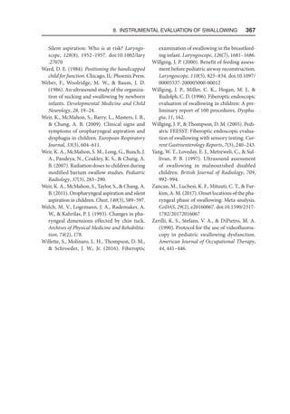 8. Instrumental Evaluation of Swallowing   367
Silent aspiration: Who is at risk? Laryngo-
scope, 128(8), 1952–1957. doi:10.1002/lary​
.27070
Ward, D. E. (1984). Positioning the handicapped
child for function. Chicago, IL: Phoenix Press.
Weber, F., Woolridge, M. W.,  Baum, J. D.
(1986). An ultrasound study of the organiza-
tion of sucking and swallowing by newborn
infants. Developmental Medicine and Child
Neurology, 28, 19–24.
Weir, K., McMahon, S., Barry, L., Masters, I. B.,
 Chang, A. B. (2009). Clinical signs and
symptoms of oropharyngeal aspiration and
dysphagia in children. European Respiratory
Journal, 33(3), 604–611.
Weir, K. A., McMahon, S. M., Long, G., Bunch, J.
A., Pandeya, N., Coakley, K. S.,  Chang, A.
B. (2007). Radiation doses to children during
modified barium swallow studies. Pediatric
Radiology, 37(3), 283–290.
Weir, K. A., McMahon, S., Taylor, S.,  Chang, A.
B. (2011). Oropharyngeal aspiration and silent
aspiration in children. Chest, 140(3), 589–597.
Welch, M. V., Logemann, J. A., Rademaker, A.
W.,  Kahrilas, P. J. (1993). Changes in pha-
ryngeal dimensions effected by chin tuck.
Archives of Physical Medicine and Rehabilita-
tion, 74(2), 178.
Willette, S., Molinaro, L. H., Thompson, D. M.,
 Schroeder, J. W., Jr. (2016). Fiberoptic
examination of swallowing in the breastfeed-
ing infant. Laryngoscope, 126(7), 1681–1686.
Willging, J. P. (2000). Benefit of feeding assess-
ment before pediatric airway reconstruction.
Laryngoscope, 110(5), 825–834. doi:10.1097/​
00005537-200005000-00012
Willging, J. P., Miller, C. K., Hogan, M. J., 
Rudolph, C. D. (1996). Fiberoptic endoscopic
evaluation of swallowing in children: A pre-
liminary report of 100 procedures. Dyspha-
gia, 11, 162.
Willging, J. P.,  Thompson, D. M. (2005). Pedi-
atric FEESST: Fiberoptic endoscopic evalua-
tion of swallowing with sensory testing. Cur-
rent Gastroenterology Reports, 7(3), 240–243.
Yang, W. T., Loveday, E. J., Metreweli, C.,  Sul-
livan, P. B. (1997). Ultrasound assessment
of swallowing in malnourished disabled
children. British Journal of Radiology, 709,
992–994.
Zancan, M., Luchesi, K. F., Mituuti, C. T.,  Fur-
kim, A. M. (2017). Onset locations of the pha-
ryngeal phase of swallowing: Meta-analysis.
CoDAS, 29(2), e20160067. doi:10.1590/2317-
1782/20172016067
Zerilli, K. S., Stefans, V. A.,  DiPietro, M. A.
(1990). Protocol for the use of videofluoros-
copy in pediatric swallowing dysfunction.
American Journal of Occupational Therapy,
44, 441–446.
 
