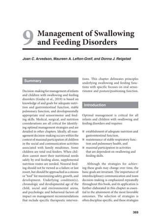 369
Management of Swallowing
and Feeding Disorders
Joan C. Arvedson, Maureen A. Lefton-Greif, and Donna J. Reigstad
Summary
Decision-making for management of infants
and children with swallowing and feeding
disorders (Goday et al., 2019) is based on
knowledge of and goals for adequate nutri-
tion and gastrointestinal function, stable
pulmonary function, and developmentally
appropriate oral sensorimotor and feed-
ing skills. Medical, surgical, and nutrition
considerations are all critical for identify-
ing optimal management strategies and are
detailed in other chapters. Ideally, all man-
agement decision-making occurs within the
context of maximal participation of children
in the social and communication activities
associated with family mealtimes. Some
children are total oral feeders. When chil-
dren cannot meet their nutritional needs
safely by oral feeding alone, supplemental
nutrition routes are needed. Nonoral feed-
ing should not be viewed as a failure or last
resort, but should be approached as a means
or “tool” for maximizing safety, growth, and
development. Underlying condition(s),
chronologic and developmental age of the
child, social and environmental arena,
and psychologic and behavioral factors all
impact on management recommendations
that include specific therapeutic interven-
tions. This chapter delineates principles
underlying swallowing and feeding func-
tions with specific focuses on oral senso-
rimotor and posture/positioning function.
Introduction
Optimal management is critical for all
infants and children with swallowing and
feeding disorders and requires:
n establishment of adequate nutrition and
gastrointestinal function,
n maintenance of stable respiratory func-
tion and pulmonary health, and
n maximal participation in activities
that are dependent on swallowing and
feeding skills.
Although the strategies for achiev-
ing these goals may change over time, the
basic goals are invariant. The importance of
interdisciplinary communication and team
decision-making is emphasized repeatedly
throughout this book, and its application is
further elaborated in this chapter as essen-
tial to the attainment of the most favorable
outcomes. The selection of strategies is
often discipline specific, and these strategies
9
 
