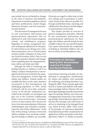 370  Pediatric Swallowing and Feeding: Assessment and Management
may include, but are not limited to, changes
in the route of nutrition and hydration,
adjustments in nutrition guidelines, dietary
and bolus modifications, utensil changes,
behavioral therapies, and oral sensorimo-
tor interventions.
This discussion of management focuses
on oral sensorimotor interventions and
position/postural adjustments that are
addressed in early intervention programs,
schools, and rehabilitation programs.
Regardless of setting, management deci-
sion-making and adjustments in therapeu-
tic interventions occur during every evalu-
ation/examination, just as all intervention
sessions include evaluation of status (Lef-
ton-Greif  Arvedson, 2016). Thus, it is not
possible to separate evaluation and manage-
ment completely given the integrated func-
tions within each infant and child.
Although the field of swallowing and
feeding disorders in children is still in its
infancy, evidence-based practice is encour-
aged for all clinicians involved in the assess-
ment and management of these high-risk
infants and children. Limited studies are
available that focus on the many situations
encountered in this heterogeneous and
challenging population. In 1993, Archie
Cochrane’s call for up-to-date, systematic
reviews of all relevant randomized con-
trolled trials of health care developed and
gave rise to the Cochrane Collaboration
(https://www.cochrane.org/). Systematic
reviews of interventions have become the
focus of an international group of clinicians,
methodologists, and consumers contribut-
ing to the work of this collaboration.1
At the
time of this writing, Cochrane reviews that
address multiple areas involving swallow-
ing and feeding in children are accessible.
Clinicians are urged to collect data in their
own settings and to participate in multi-
center clinical trials whenever possible. It is
through careful observation, reporting, and
collaboration that advances in both diagno-
sis and treatment can be made.
This chapter provides an overview of
general management principles, followed
by oral sensorimotor interventions and
position/postural adjustments for these
high-risk children and will include the best
available evidence for any and all therapies.
Case reports demonstrate the complexities
of feeding in individual children who are
best served by an interdisciplinary team.
Principles for Decision-
Making With Sensorimotor
Learning Principles
and Neural Plasticity
Sensorimotor learning principles are fun-
damental to management considerations
for infants and children with essentially
all swallowing and feeding disorders (e.g.,
Sheppard, 2008). These concepts apply most
directly to infants and children with under-
lying neurologic deficits. Patients with oro-
pharyngeal dysphagia typically demonstrate
signs of neurologic deficits, even when neu-
roimaging does not provide a clear underly-
ing etiology. Neural plasticity appears to be
the basis for learning in the intact brain as
well as in relearning in the damaged brain
(e.g., Kleim  Jones, 2008). Their review
of 10 principles of experience-dependent
neural plasticity provides considerations for
applications of those principles to the dam-
aged brain (Table 9–1). Studies of neurobi-
1
Cochrane Database of Systematic Reviews. Available from BMJ Publishing Group, P.O. Box 295, London
WC1H 9TE, UK. Tel: +44 (0)20 7383 6185/6245; Fax +44 (0)20 7383 6662. Reviews are published on
computer disk and CD, on the Internet, and in a variety of other forms.
 