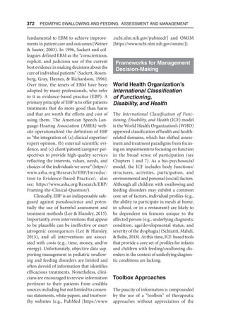 372  Pediatric Swallowing and Feeding: Assessment and Management
fundamental to EBM to achieve improve-
ments in patient care and outcomes (Weiner
 Sauter, 2003). In 1996, Sackett and col-
leagues defined EBM as the “conscientious,
explicit, and judicious use of the current
best evidence in making decisions about the
care of individual patients” (Sackett, Rosen-
berg, Gray, Haynes,  Richardson, 1996).
Over time, the tenets of EBM have been
adopted by many professionals, who refer
to it as evidence-based practice (EBP). A
primary principle of EBP is to offer patients
treatments that do more good than harm
and that are worth the efforts and cost of
using them. The American Speech-Lan-
guage-Hearing Association (ASHA) web-
site operationalized the definition of EBP
as “the integration of: (a) clinical expertise/
expert opinion, (b) external scientific evi-
dence, and (c) client/patient/caregiver per-
spectives to provide high-quality services
reflecting the interests, values, needs, and
choices of the individuals we serve” (https://
www.asha.org/Research/EBP/Introduc-
tion-to-Evidence-Based-Practice/; also
see: https://www.asha.org/Research/EBP/
Framing-the-Clinical-Question/).
Clinically, EBP is an indispensable safe-
guard against pseudoscience and poten-
tially the use of harmful assessment and
treatment methods (Lee  Hunsley, 2015).
Importantly, even interventions that appear
to be plausible can be ineffective or exert
iatrogenic consequences (Lee  Hunsley,
2015), and all interventions are associ-
ated with costs (e.g., time, money, and/or
energy). Unfortunately, objective data sup-
porting management in pediatric swallow-
ing and feeding disorders are limited and
often devoid of information that identifies
efficacious treatments. Nonetheless, clini-
cians are encouraged to review information
pertinent to their patients from credible
sources including but not limited to consen-
sus statements, white papers, and trustwor-
thy websites (e.g., PubMed [https://www​
.ncbi.nlm.nih.gov/pubmed/] and OMIM
[https://www.ncbi.nlm.nih.gov/omim/]).
Frameworks for Management
Decision-Making
World Health Organization’s
International Classification
of Functioning,
Disability, and Health
The International Classification of Func-
tioning, Disability, and Health (ICF) model
is the World Health Organization’s (WHO)
approved classification of health and health-
related domains, which has shifted assess-
ment and treatment paradigms from focus-
ing on impairments to focusing on function
in the broad sense of participation (see
Chapters 1 and 7). As a bio-psychosocial
model, the ICF includes body functions/
structures, activities, participation, and
environmental and personal (social) factors.
Although all children with swallowing and
feeding disorders may exhibit a common
core set of factors, individual profiles (e.g.,
the ability to participate in meals at home,
in school, or in a restaurant) are likely to
be dependent on features unique to the
affected person (e.g., underlying diagnostic
condition, age/developmental status, and
severity of the dysphagia) (Schiariti, Mahdi,
 Bolte, 2018). At this time, ICF-based tools
that provide 