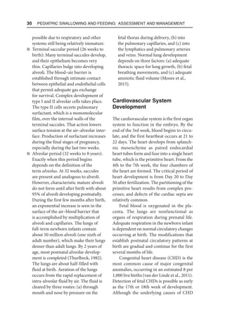 30  Pediatric Swallowing and Feeding: Assessment and Management
possible due to respiratory and other
systems still being relatively immature.
n Terminal saccular period (26 weeks to
birth): Many terminal saccules develop,
and their epithelium becomes very
thin. Capillaries bulge into developing
alveoli. The blood–air barrier is
established through intimate contact
between epithelial and endothelial cells
that permit adequate gas exchange
for survival. Complex development of
type I and II alveolar cells takes place.
The type II cells secrete pulmonary
surfactant, which is a monomolecular
film, over the internal walls of the
terminal saccules. That action lowers
surface tension at the air–alveolar inter-
face. Production of surfactant increases
during the final stages of pregnancy,
especially during the last two weeks.
n Alveolar period (32 weeks to 8 years):
Exactly when this period begins
depends on the definition of the
term alveolus. At 32 weeks, saccules
are present and analogous to alveoli.
However, characteristic mature alveoli
do not form until after birth with about
95% of alveoli developing postnatally.
During the first few months after birth,
an exponential increase is seen in the
surface of the air–blood barrier that
is accomplished by multiplication of
alveoli and capillaries. The lungs of
full-term newborn infants contain
about 50 million alveoli (one sixth of
adult number), which make their lungs
denser than adult lungs. By 2 years of
age, most postnatal alveolar develop-
ment is completed (Thurlbeck, 1982).
The lungs are about half-filled with
fluid at birth. Aeration of the lungs
occurs from the rapid replacement of
intra-alveolar fluid by air. The fluid is
cleared by three routes: (a) through
mouth and nose by pressure on the
fetal thorax during delivery, (b) into
the pulmonary capillaries, and (c) into
the lymphatics and pulmonary arteries
and veins. Normal lung development
depends on three factors: (a) adequate
thoracic space for lung growth, (b) fetal
breathing movements, and (c) adequate
amniotic fluid volume (Moore et al.,
2015).
Cardiovascular System
Development
The cardiovascular system is the first organ
system to function in the embryo. By the
end of the 3rd week, blood begins to circu-
late, and the first heartbeat occurs at 21 to
22 days. The heart develops from splanch-
nic mesenchyme as paired endocardial
heart tubes form and fuse into a single heart
tube, which is the primitive heart. From the
4th to the 7th week, the four chambers of
the heart are formed. The critical period of
heart development is from Day 20 to Day
50 after fertilization. The partitioning of the
primitive heart results from complex pro-
cesses, and defects of the cardiac septa are
relatively common.
Fetal blood is oxygenated in the pla-
centa. The lungs are nonfunctional as
organs of respiration during prenatal life.
Adequate respiration in the newborn infant
is dependent on normal circulatory changes
occurring at birth. The modifications that
establish postnatal circulatory patterns at
birth are gradual and continue for the first
several months of life.
Congenital heart disease (CHD) is the
most common cause of major congenital
anomalies, occurring in an estimated 8 per
1,000 live births (van der Linde et al., 2011).
Detection of fetal CHDs is possible as early
as the 17th or 18th week of development.
Although the underlying causes of CHD
 