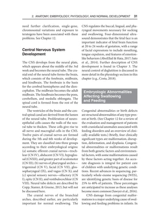 2. Anatomy, Embryology, Physiology, and Normal Development  31
need further clarification, single-gene,
chromosomal variations and exposure to
teratogens have been associated with these
problems. See Chapter 12.
Central Nervous System
Development
The CNS develops from the neural plate,
which appears about the middle of the 3rd
week and becomes the neural tube. The cra-
nial end of the neural tube forms the brain,
which consists of the forebrain, midbrain,
and hindbrain. The forebrain is the basis
for the cerebral hemispheres and the dien-
cephalon. The midbrain becomes the adult
midbrain. The hindbrain becomes the pons,
cerebellum, and medulla oblongata. The
spinal cord is formed from the rest of the
neural tube.
The ventricles of the brain and the cen-
tral spinal canal are derived from the lumen
of the neural tube. Proliferation of neuro-
epithelial cells causes the walls of the neu-
ral tube to thicken. These cells give rise to
all nerve and macroglial cells in the CNS.
Twelve pairs of cranial nerves are formed
during the 5th and 6th weeks of develop-
ment. They are classified into three groups
according to their embryological origins:
(a) somatic efferent cranial nerves—troch-
lear (CN IV), abducent (CN VI), hypoglos-
sal (CNXII), and greater part of oculomotor
(CN III); (b) nerves of pharyngeal arches—
trigeminal (CN V), facial (CN VII), glos-
sopharyngeal (IX), and vagus (CN X); and
(c) special sensory nerves—olfactory (CN
I), optic (CN II), and vestibulocochlear (CN
VIII). Neural tube defects are described by
Copp, Stanier,  Greene, 2013, but will not
be discussed here.
The cranial nerves of the branchial
arches, described earlier, are particularly
important for normal swallowing. The
CNS regulates the buccal, lingual, and pha-
ryngeal movements necessary for sucking
and swallowing. Four-dimensional ultra-
sound demonstrates that the fetal face is an
important indicator of fetal brain function
at 20 to 24 weeks of gestation, with a range
of facial expressions to include mouthing,
tongue expulsion, and features of emotion-
like behaviors (AboEllail  Hata, 2017; Sato
et al., 2014). Further description of CNS
development is found in Chapter 3. The
neural control of deglutition is discussed in
more detail in the physiology section in this
chapter (e.g., Costa, 2018).
Embryologic Abnormalities
Affecting Swallowing
and Feeding
Congenital abnormalities or birth defects
are structuralabnormalitiesofanytype pres-
ent at birth. (See Chapter 12 for a review of
the evaluation and management of patients
with craniofacial anomalies associated with
feeding disorders and an overview of clini-
cally available tests.) Briefly, four clinically
significant types are malformation, disrup-
tion, deformation, and dysplasia. Congeni-
tal abnormalities or malformations result
from both genetic factors and environmen-
tal factors, with some malformations caused
by these factors acting together. An accu-
rate diagnosis is integral for patient care
of children with underlying genetic condi-
tions. Recent advances in sequencing, par-
ticularly whole-exome sequencing (WES),
are identifying genetic basis of disease for
25% to 40% of patients. These percentages
are anticipated to increase as these analyses
become more common (Sawyer et al., 2016).
CNS damage from congenital malfor-
mations is a major underlying cause of swal-
lowing and feeding problems in infants. In
 