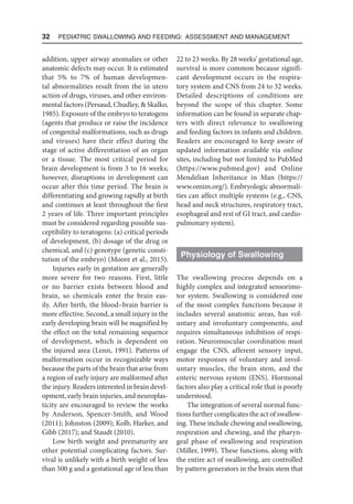 32  Pediatric Swallowing and Feeding: Assessment and Management
addition, upper airway anomalies or other
anatomic defects may occur. It is estimated
that 5% to 7% of human developmen-
tal abnormalities result from the in utero
action of drugs, viruses, and other environ-
mental factors (Persaud, Chudley,  Skalko,
1985). Exposure of the embryo to teratogens
(agents that produce or raise the incidence
of congenital malformations, such as drugs
and viruses) have their effect during the
stage of active differentiation of an organ
or a tissue. The most critical period for
brain development is from 3 to 16 weeks;
however, disruptions in development can
occur after this time period. The brain is
differentiating and growing rapidly at birth
and continues at least throughout the first
2 years of life. Three important principles
must be considered regarding possible sus-
ceptibility to teratogens: (a) critical periods
of development, (b) dosage of the drug or
chemical, and (c) genotype (genetic consti-
tution of the embryo) (Moore et al., 2015).
Injuries early in gestation are generally
more severe for two reasons. First, little
or no barrier exists between blood and
brain, so chemicals enter the brain eas-
ily. After birth, the blood–brain barrier is
more effective. Second, a small injury in the
early developing brain will be magnified by
the effect on the total remaining sequence
of development, which is dependent on
the injured area (Lenn, 1991). Patterns of
malformation occur in recognizable ways
because the parts of the brain that arise from
a region of early injury are malformed after
the injury. Readers interested in brain devel-
opment, early brain injuries, and neuroplas-
ticity are encouraged to review the works
by Anderson, Spencer-Smith, and Wood
(2011); Johnston (2009); Kolb, Harker, and
Gibb (2017); and Staudt (2010).
Low birth weight and prematurity are
other potential complicating factors. Sur-
vival is unlikely with a birth weight of less
than 500 g and a gestational age of less than
22 to 23 weeks. By 28 weeks’ gestational age,
survival is more common because signifi-
cant development occurs in the respira-
tory system and CNS from 24 to 32 weeks.
Detailed descriptions of conditions are
beyond the scope of this chapter. Some
information can be found in separate chap-
ters with direct relevance to swallowing
and feeding factors in infants and children.
Readers are encouraged to keep aware of
updated information available via online
sites, including but not limited to PubMed
(https://www.pubmed.gov) and Online
Mendelian Inheritance in Man (https://
www​
.omim.org/). Embryologic abnormali-
ties can affect multiple systems (e.g., CNS,
head and neck structures, respiratory tract,
esophageal and rest of GI tract, and cardio-
pulmonary system).
Physiology of Swallowing
The swallowing process depends on a
highly complex and integrated sensorimo-
tor system. Swallowing is considered one
of the most complex functions because it
includes several anatomic areas, has vol-
untary and involuntary components, and
requires simultaneous inhibition of respi-
ration. Neuromuscular coordination must
engage the CNS, afferent sensory input,
motor responses of voluntary and invol-
untary muscles, the brain stem, and the
enteric nervous system (ENS). Hormonal
factors also play a critical role that is poorly
understood.
The integration of several normal func-
tions further complicates the act of swallow-
ing. These include chewing and swallowing,
respiration and chewing, and the pharyn-
geal phase of swallowing and respiration
(Miller, 1999). These functions, along with
the entire act of swallowing, are controlled
by pattern generators in the brain stem that
 