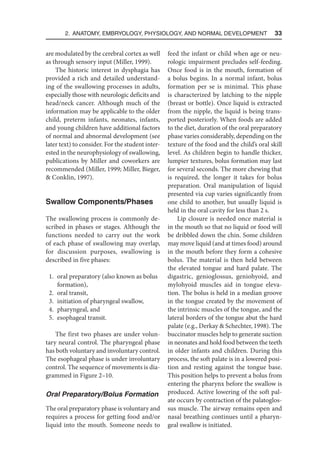 2. Anatomy, Embryology, Physiology, and Normal Development  33
are modulated by the cerebral cortex as well
as through sensory input (Miller, 1999).
The historic interest in dysphagia has
provided a rich and detailed understand-
ing of the swallowing processes in adults,
especially those with neurologic deficits and
head/neck cancer. Although much of the
information may be applicable to the older
child, preterm infants, neonates, infants,
and young children have additional factors
of normal and abnormal development (see
later text) to consider. For the student inter-
ested in the neurophysiology of swallowing,
publications by Miller and coworkers are
recommended (Miller, 1999; Miller, Bieger,
 Conklin, 1997).
Swallow Components/Phases
The swallowing process is commonly de-
scribed in phases or stages. Although the
functions needed to carry out the work
of each phase of swallowing may overlap,
for discussion purposes, swallowing is
described in five phases:
1. oral preparatory (also known as bolus
formation),
2. oral transit,
3. initiation of pharyngeal swallow,
4. pharyngeal, and
5. esophageal transit.
The first two phases are under volun-
tary neural control. The pharyngeal phase
has both voluntary and involuntary control.
The esophageal phase is under involuntary
control. The sequence of movements is dia-
grammed in Figure 2–10.
Oral Preparatory/Bolus Formation
The oral preparatory phase is voluntary and
requires a process for getting food and/or
liquid into the mouth. Someone needs to
feed the infant or child when age or neu-
rologic impairment precludes self-feeding.
Once food is in the mouth, formation of
a bolus begins. In a normal infant, bolus
formation per se is minimal. This phase
is characterized by latching to the nipple
(breast or bottle). Once liquid is extracted
from the nipple, the liquid is being trans-
ported posteriorly. When foods are added
to the diet, duration of the oral preparatory
phase varies considerably, depending on the
texture of the food and the child’s oral skill
level. As children begin to handle thicker,
lumpier textures, bolus formation may last
for several seconds. The more chewing that
is required, the longer it takes for bolus
preparation. Oral manipulation of liquid
presented via cup varies significantly from
one child to another, but usually liquid is
held in the oral cavity for less than 2 s.
Lip closure is needed once material is
in the mouth so that no liquid or food will
be dribbled down the chin. Some children
may move liquid (and at times food) around
in the mouth before they form a cohesive
bolus. The material is then held between
the elevated tongue and hard palate. The
digastric, genioglossus, geniohyoid, and
mylohyoid muscles aid in tongue eleva-
tion. The bolus is held in a median groove
in the tongue created by the movement of
the intrinsic muscles of the tongue, and the
lateral borders of the tongue abut the hard
palate (e.g., Derkay  Schechter, 1998). The
buccinator muscles help to generate suction
in neonates and hold food between the teeth
in older infants and children. During this
process, the soft palate is in a lowered posi-
tion and resting against the tongue base.
This position helps to prevent a bolus from
entering the pharynx before the swallow is
produced. Active lowering of the soft pal-
ate occurs by contraction of the palatoglos-
sus muscle. The airway remains open and
nasal breathing continues until a pharyn-
geal swallow is initiated.
 
