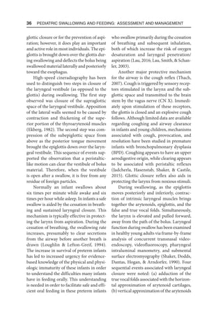 36  Pediatric Swallowing and Feeding: Assessment and Management
glottic closure or for the prevention of aspi-
ration; however, it does play an important
and active role in most individuals. The epi-
glottis is brought down over the glottis dur-
ing swallowing and deflects the bolus being
swallowed material laterally and posteriorly
toward the esophagus.
High-speed cineradiography has been
used to distinguish two steps in closure of
the laryngeal vestibule (as opposed to the
glottis) during swallowing. The first step
observed was closure of the supraglottic
space of the laryngeal vestibule. Apposition
of the lateral walls seemed to be caused by
contraction and thickening of the supe-
rior portion of the thyroarytenoid muscles
(Ekberg, 1982). The second step was com-
pression of the subepiglottic space from
above as the posterior tongue movement
brought the epiglottis down over the laryn-
geal vestibule. This sequence of events sup-
ported the observation that a peristaltic-
like motion can clear the vestibule of bolus
material. Therefore, when the vestibule
is open after a swallow, it is free from any
residue of foreign particles.
Normally an infant swallows about
six times per minute while awake and six
times per hour while asleep. In infants a safe
swallow is aided by the cessation in breath-
ing and sustained laryngeal closure. This
mechanism is typically effective in protect-
ing the larynx from aspiration. During the
cessation of breathing, the swallowing rate
increases, presumably to clear secretions
from the airway before another breath is
drawn (Loughlin  Lefton-Greif, 1994).
The increase in survival of preterm infants
has led to increased urgency for evidence-
based knowledge of the physical and physi-
ologic immaturity of these infants in order
to understand the difficulties many infants
have in feeding orally. This understanding
is needed in order to facilitate safe and effi-
cient oral feeding in these preterm infants
who swallow primarily during the cessation
of breathing and subsequent inhalation,
both of which increase the risk of oxygen
desaturation and laryngeal penetration/
aspiration (Lau, 2016; Lau, Smith,  Schan-
ler, 2003).
Another major protective mechanism
for the airway is the cough reflex (Thach,
2007). Cough is triggered by sensory recep-
tors stimulated in the larynx and the sub-
glottic space and transmitted to the brain
stem by the vagus nerve (CN X). Immedi-
ately upon stimulation of these receptors,
the glottis is closed and an explosive cough
follows. Although limited data are available
regarding coughing and airway clearance
in infants and young children, mechanisms
associated with cough, provocation, and
resolution have been studied in premature
infants with bronchopulmonary dysplasia
(BPD). Coughing appears to have an upper
aerodigestive origin, while clearing appears
to be associated with peristaltic reflexes
(Jadcherla, Hasenstab, Shaker,  Castile,
2015). Glottic closure reflex also aids in
protecting the larynx from noxious stimuli.
During swallowing, as the epiglottis
moves posteriorly and inferiorly, contrac-
tion of intrinsic laryngeal muscles brings
together the arytenoids, epiglottis, and the
false and true vocal folds. Simultaneously,
the larynx is elevated and pulled forward,
away from the path of the bolus. Laryngeal
function during swallow has been examined
in healthy young adults via frame-by-frame
analysis of concurrent transnasal video-
endoscopy, videofluoroscopy, pharyngeal
intraluminal manometry, and submental
surface electromyography (Shaker, Dodds,
Dantas, Hogan,  Arndorfer, 1990). Four
sequential events associated with laryngeal
closure were noted: (a) adduction of the
true vocal folds associated with the horizon-
tal approximation of arytenoid cartilages,
(b) vertical approximation of the arytenoids
 